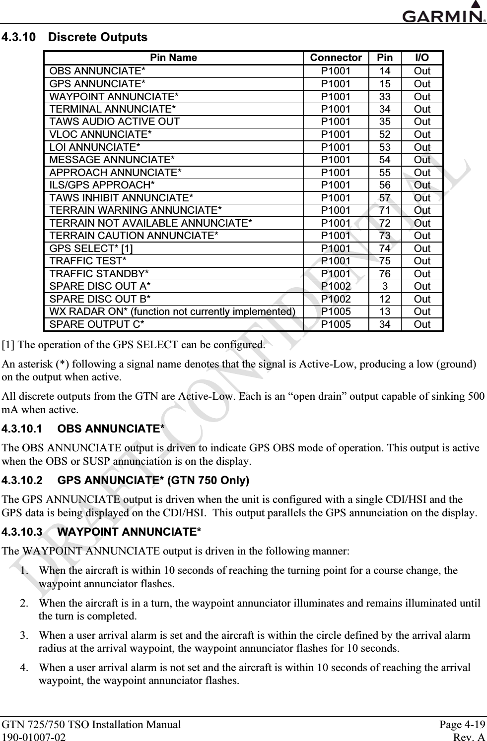  GTN 725/750 TSO Installation Manual  Page 4-19 190-01007-02  Rev. A 4.3.10 Discrete Outputs Pin Name  Connector  Pin  I/O OBS ANNUNCIATE*  P1001  14  Out GPS ANNUNCIATE*  P1001  15  Out WAYPOINT ANNUNCIATE*  P1001  33  Out TERMINAL ANNUNCIATE*  P1001  34  Out TAWS AUDIO ACTIVE OUT  P1001  35  Out VLOC ANNUNCIATE*  P1001  52  Out LOI ANNUNCIATE*  P1001  53  Out MESSAGE ANNUNCIATE*  P1001  54  Out APPROACH ANNUNCIATE*  P1001  55  Out ILS/GPS APPROACH*  P1001  56  Out TAWS INHIBIT ANNUNCIATE*  P1001  57  Out TERRAIN WARNING ANNUNCIATE*  P1001  71  Out TERRAIN NOT AVAILABLE ANNUNCIATE*  P1001  72  Out TERRAIN CAUTION ANNUNCIATE*  P1001  73  Out GPS SELECT* [1]  P1001  74  Out TRAFFIC TEST*  P1001  75  Out TRAFFIC STANDBY*  P1001  76  Out SPARE DISC OUT A*  P1002  3  Out SPARE DISC OUT B*  P1002  12  Out WX RADAR ON* (function not currently implemented)  P1005  13  Out SPARE OUTPUT C*  P1005  34  Out [1] The operation of the GPS SELECT can be configured.  An asterisk (*) following a signal name denotes that the signal is Active-Low, producing a low (ground) on the output when active.  All discrete outputs from the GTN are Active-Low. Each is an “open drain” output capable of sinking 500 mA when active. 4.3.10.1 OBS ANNUNCIATE* The OBS ANNUNCIATE output is driven to indicate GPS OBS mode of operation. This output is active when the OBS or SUSP annunciation is on the display. 4.3.10.2  GPS ANNUNCIATE* (GTN 750 Only) The GPS ANNUNCIATE output is driven when the unit is configured with a single CDI/HSI and the GPS data is being displayed on the CDI/HSI.  This output parallels the GPS annunciation on the display. 4.3.10.3 WAYPOINT ANNUNCIATE* The WAYPOINT ANNUNCIATE output is driven in the following manner: 1. When the aircraft is within 10 seconds of reaching the turning point for a course change, the waypoint annunciator flashes. 2. When the aircraft is in a turn, the waypoint annunciator illuminates and remains illuminated until the turn is completed. 3. When a user arrival alarm is set and the aircraft is within the circle defined by the arrival alarm radius at the arrival waypoint, the waypoint annunciator flashes for 10 seconds. 4. When a user arrival alarm is not set and the aircraft is within 10 seconds of reaching the arrival waypoint, the waypoint annunciator flashes. 