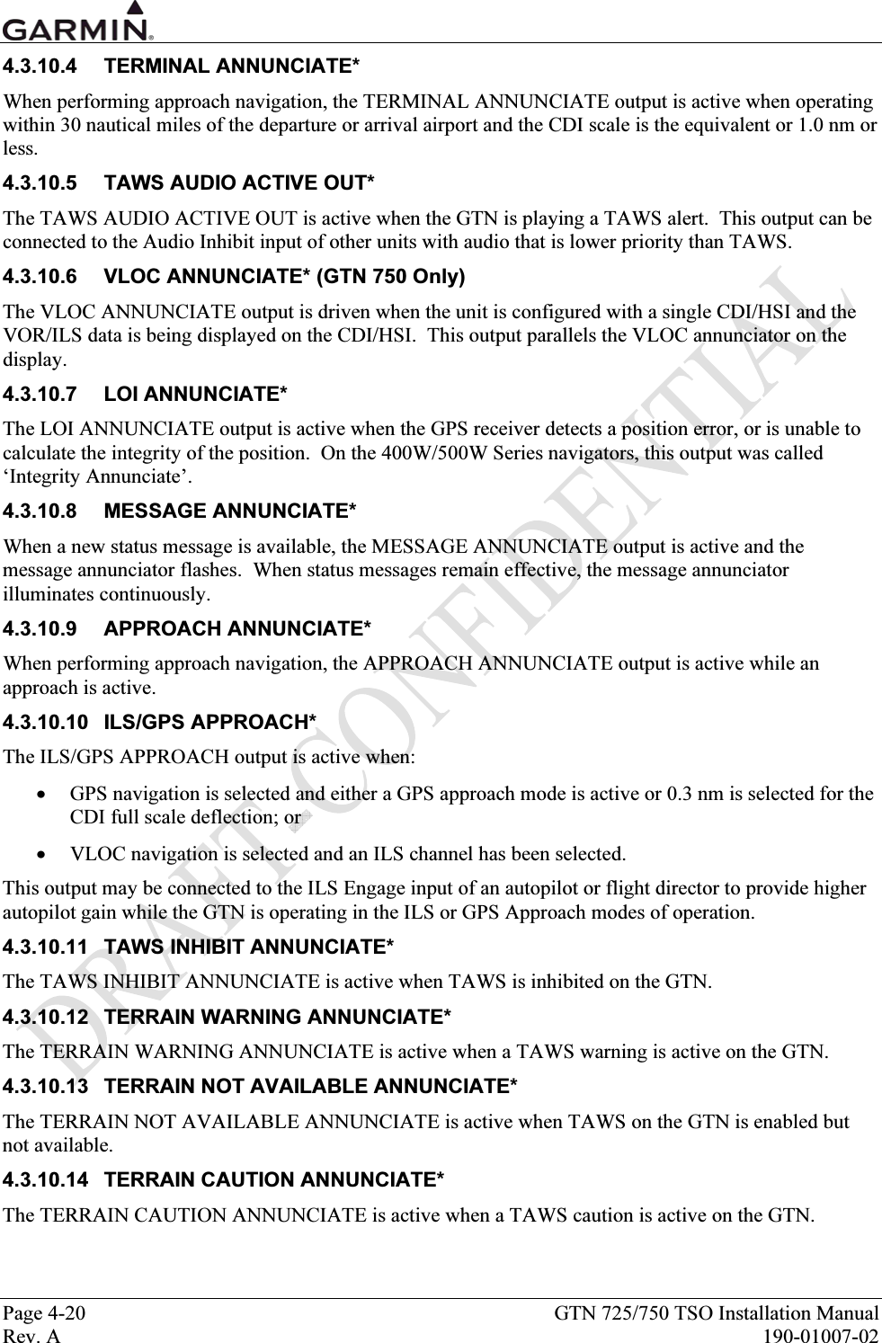  Page 4-20  GTN 725/750 TSO Installation Manual Rev. A  190-01007-02 4.3.10.4 TERMINAL ANNUNCIATE* When performing approach navigation, the TERMINAL ANNUNCIATE output is active when operating within 30 nautical miles of the departure or arrival airport and the CDI scale is the equivalent or 1.0 nm or less. 4.3.10.5  TAWS AUDIO ACTIVE OUT* The TAWS AUDIO ACTIVE OUT is active when the GTN is playing a TAWS alert.  This output can be connected to the Audio Inhibit input of other units with audio that is lower priority than TAWS. 4.3.10.6  VLOC ANNUNCIATE* (GTN 750 Only) The VLOC ANNUNCIATE output is driven when the unit is configured with a single CDI/HSI and the VOR/ILS data is being displayed on the CDI/HSI.  This output parallels the VLOC annunciator on the display. 4.3.10.7 LOI ANNUNCIATE* The LOI ANNUNCIATE output is active when the GPS receiver detects a position error, or is unable to calculate the integrity of the position.  On the 400W/500W Series navigators, this output was called ‘Integrity Annunciate’. 4.3.10.8 MESSAGE ANNUNCIATE* When a new status message is available, the MESSAGE ANNUNCIATE output is active and the message annunciator flashes.  When status messages remain effective, the message annunciator illuminates continuously. 4.3.10.9 APPROACH ANNUNCIATE* When performing approach navigation, the APPROACH ANNUNCIATE output is active while an approach is active. 4.3.10.10 ILS/GPS APPROACH* The ILS/GPS APPROACH output is active when: • GPS navigation is selected and either a GPS approach mode is active or 0.3 nm is selected for the CDI full scale deflection; or  • VLOC navigation is selected and an ILS channel has been selected.   This output may be connected to the ILS Engage input of an autopilot or flight director to provide higher autopilot gain while the GTN is operating in the ILS or GPS Approach modes of operation. 4.3.10.11  TAWS INHIBIT ANNUNCIATE* The TAWS INHIBIT ANNUNCIATE is active when TAWS is inhibited on the GTN. 4.3.10.12  TERRAIN WARNING ANNUNCIATE* The TERRAIN WARNING ANNUNCIATE is active when a TAWS warning is active on the GTN. 4.3.10.13  TERRAIN NOT AVAILABLE ANNUNCIATE* The TERRAIN NOT AVAILABLE ANNUNCIATE is active when TAWS on the GTN is enabled but not available. 4.3.10.14  TERRAIN CAUTION ANNUNCIATE* The TERRAIN CAUTION ANNUNCIATE is active when a TAWS caution is active on the GTN. 