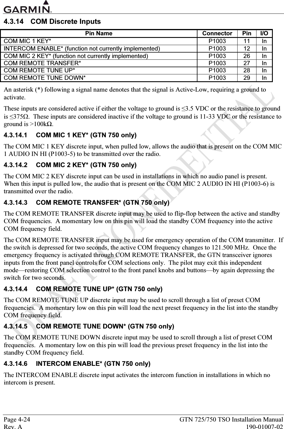  Page 4-24  GTN 725/750 TSO Installation Manual Rev. A  190-01007-02 4.3.14  COM Discrete Inputs Pin Name  Connector  Pin  I/O COM MIC 1 KEY*  P1003  11  In INTERCOM ENABLE* (function not currently implemented)  P1003  12  In COM MIC 2 KEY* (function not currently implemented)  P1003  26  In COM REMOTE TRANSFER*  P1003  27  In COM REMOTE TUNE UP*  P1003  28  In COM REMOTE TUNE DOWN*  P1003  29  In An asterisk (*) following a signal name denotes that the signal is Active-Low, requiring a ground to activate. These inputs are considered active if either the voltage to ground is ≤3.5 VDC or the resistance to ground is ≤375Ω.  These inputs are considered inactive if the voltage to ground is 11-33 VDC or the resistance to ground is &gt;100kΩ. 4.3.14.1  COM MIC 1 KEY* (GTN 750 only) The COM MIC 1 KEY discrete input, when pulled low, allows the audio that is present on the COM MIC 1 AUDIO IN HI (P1003-5) to be transmitted over the radio. 4.3.14.2  COM MIC 2 KEY* (GTN 750 only) The COM MIC 2 KEY discrete input can be used in installations in which no audio panel is present.  When this input is pulled low, the audio that is present on the COM MIC 2 AUDIO IN HI (P1003-6) is transmitted over the radio. 4.3.14.3  COM REMOTE TRANSFER* (GTN 750 only) The COM REMOTE TRANSFER discrete input may be used to flip-flop between the active and standby COM frequencies.  A momentary low on this pin will load the standby COM frequency into the active COM frequency field. The COM REMOTE TRANSFER input may be used for emergency operation of the COM transmitter.  If the switch is depressed for two seconds, the active COM frequency changes to 121.500 MHz.  Once the emergency frequency is activated through COM REMOTE TRANSFER, the GTN transceiver ignores inputs from the front panel controls for COM selections only.  The pilot may exit this independent mode—restoring COM selection control to the front panel knobs and buttons—by again depressing the switch for two seconds. 4.3.14.4  COM REMOTE TUNE UP* (GTN 750 only) The COM REMOTE TUNE UP discrete input may be used to scroll through a list of preset COM frequencies.  A momentary low on this pin will load the next preset frequency in the list into the standby COM frequency field. 4.3.14.5  COM REMOTE TUNE DOWN* (GTN 750 only) The COM REMOTE TUNE DOWN discrete input may be used to scroll through a list of preset COM frequencies.  A momentary low on this pin will load the previous preset frequency in the list into the standby COM frequency field. 4.3.14.6  INTERCOM ENABLE* (GTN 750 only) The INTERCOM ENABLE discrete input activates the intercom function in installations in which no intercom is present. 