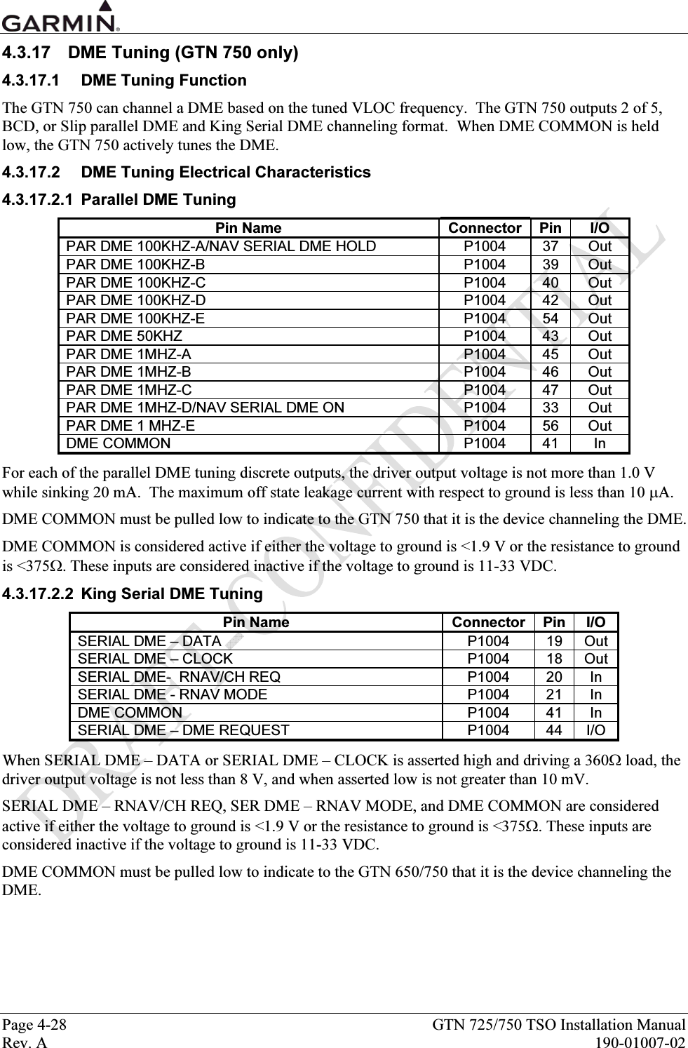  Page 4-28  GTN 725/750 TSO Installation Manual Rev. A  190-01007-02 4.3.17  DME Tuning (GTN 750 only) 4.3.17.1  DME Tuning Function The GTN 750 can channel a DME based on the tuned VLOC frequency.  The GTN 750 outputs 2 of 5, BCD, or Slip parallel DME and King Serial DME channeling format.  When DME COMMON is held low, the GTN 750 actively tunes the DME. 4.3.17.2  DME Tuning Electrical Characteristics 4.3.17.2.1  Parallel DME Tuning Pin Name  Connector  Pin  I/O PAR DME 100KHZ-A/NAV SERIAL DME HOLD  P1004  37  Out PAR DME 100KHZ-B  P1004  39  Out PAR DME 100KHZ-C  P1004  40  Out PAR DME 100KHZ-D  P1004  42  Out PAR DME 100KHZ-E  P1004  54  Out PAR DME 50KHZ  P1004  43  Out PAR DME 1MHZ-A  P1004  45  Out PAR DME 1MHZ-B  P1004  46  Out PAR DME 1MHZ-C  P1004  47  Out PAR DME 1MHZ-D/NAV SERIAL DME ON  P1004  33  Out PAR DME 1 MHZ-E  P1004  56  Out DME COMMON  P1004  41  In For each of the parallel DME tuning discrete outputs, the driver output voltage is not more than 1.0 V while sinking 20 mA.  The maximum off state leakage current with respect to ground is less than 10 μA. DME COMMON must be pulled low to indicate to the GTN 750 that it is the device channeling the DME. DME COMMON is considered active if either the voltage to ground is &lt;1.9 V or the resistance to ground is &lt;375Ω. These inputs are considered inactive if the voltage to ground is 11-33 VDC. 4.3.17.2.2  King Serial DME Tuning Pin Name  Connector  Pin  I/O SERIAL DME – DATA  P1004  19  Out SERIAL DME – CLOCK  P1004  18  Out SERIAL DME-  RNAV/CH REQ  P1004  20  In SERIAL DME - RNAV MODE  P1004  21  In DME COMMON  P1004  41  In SERIAL DME – DME REQUEST  P1004  44  I/O When SERIAL DME – DATA or SERIAL DME – CLOCK is asserted high and driving a 360Ω load, the driver output voltage is not less than 8 V, and when asserted low is not greater than 10 mV. SERIAL DME – RNAV/CH REQ, SER DME – RNAV MODE, and DME COMMON are considered active if either the voltage to ground is &lt;1.9 V or the resistance to ground is &lt;375Ω. These inputs are considered inactive if the voltage to ground is 11-33 VDC. DME COMMON must be pulled low to indicate to the GTN 650/750 that it is the device channeling the DME.  