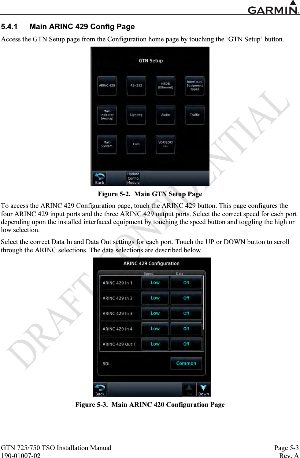  GTN 725/750 TSO Installation Manual  Page 5-3 190-01007-02  Rev. A 5.4.1  Main ARINC 429 Config Page Access the GTN Setup page from the Configuration home page by touching the ‘GTN Setup’ button.   Figure 5-2.  Main GTN Setup Page To access the ARINC 429 Configuration page, touch the ARINC 429 button. This page configures the four ARINC 429 input ports and the three ARINC 429 output ports. Select the correct speed for each port depending upon the installed interfaced equipment by touching the speed button and toggling the high or low selection. Select the correct Data In and Data Out settings for each port. Touch the UP or DOWN button to scroll through the ARINC selections. The data selections are described below.     Figure 5-3.  Main ARINC 420 Configuration Page 