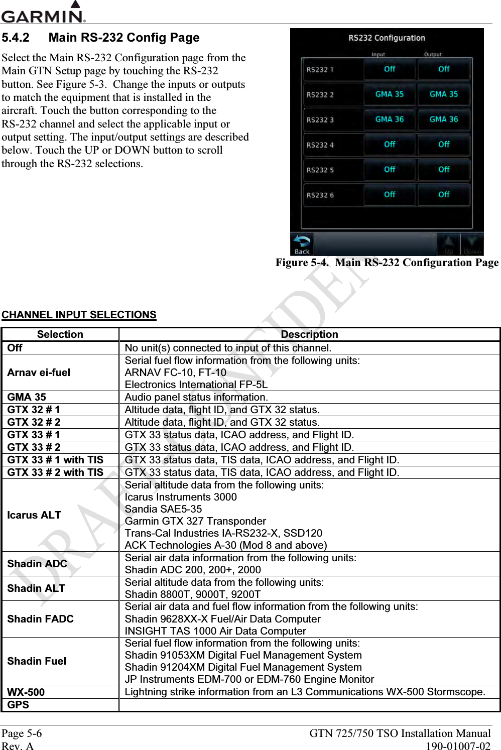  Page 5-6  GTN 725/750 TSO Installation Manual Rev. A  190-01007-02 5.4.2  Main RS-232 Config Page Select the Main RS-232 Configuration page from the Main GTN Setup page by touching the RS-232 button. See Figure 5-3.  Change the inputs or outputs to match the equipment that is installed in the aircraft. Touch the button corresponding to the  RS-232 channel and select the applicable input or output setting. The input/output settings are described below. Touch the UP or DOWN button to scroll through the RS-232 selections.           CHANNEL INPUT SELECTIONS Selection Description Off  No unit(s) connected to input of this channel. Arnav ei-fuel Serial fuel flow information from the following units: ARNAV FC-10, FT-10 Electronics International FP-5L GMA 35  Audio panel status information. GTX 32 # 1  Altitude data, flight ID, and GTX 32 status. GTX 32 # 2  Altitude data, flight ID, and GTX 32 status. GTX 33 # 1  GTX 33 status data, ICAO address, and Flight ID. GTX 33 # 2  GTX 33 status data, ICAO address, and Flight ID. GTX 33 # 1 with TIS  GTX 33 status data, TIS data, ICAO address, and Flight ID. GTX 33 # 2 with TIS  GTX 33 status data, TIS data, ICAO address, and Flight ID. Icarus ALT Serial altitude data from the following units: Icarus Instruments 3000 Sandia SAE5-35 Garmin GTX 327 Transponder Trans-Cal Industries IA-RS232-X, SSD120 ACK Technologies A-30 (Mod 8 and above) Shadin ADC  Serial air data information from the following units: Shadin ADC 200, 200+, 2000 Shadin ALT  Serial altitude data from the following units: Shadin 8800T, 9000T, 9200T Shadin FADC Serial air data and fuel flow information from the following units: Shadin 9628XX-X Fuel/Air Data Computer INSIGHT TAS 1000 Air Data Computer Shadin Fuel Serial fuel flow information from the following units: Shadin 91053XM Digital Fuel Management System Shadin 91204XM Digital Fuel Management System JP Instruments EDM-700 or EDM-760 Engine Monitor WX-500  Lightning strike information from an L3 Communications WX-500 Stormscope. GPS     Figure 5-4.  Main RS-232 Configuration Page 