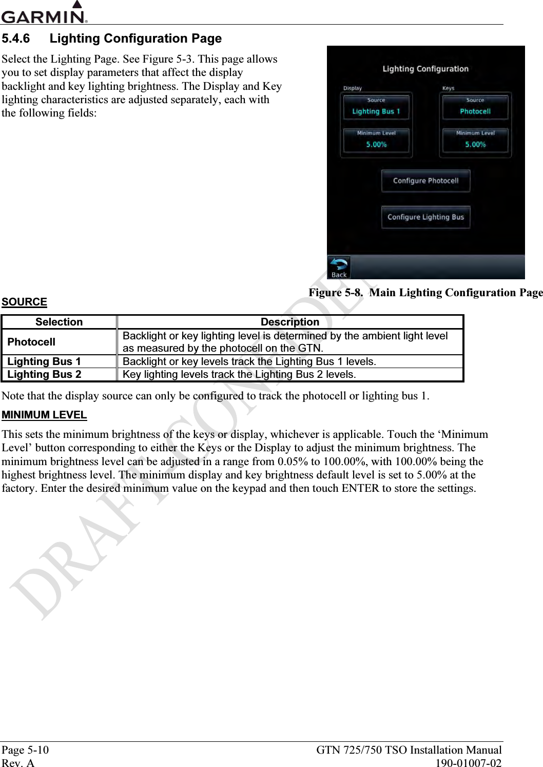  Page 5-10  GTN 725/750 TSO Installation Manual Rev. A  190-01007-02 5.4.6  Lighting Configuration Page Select the Lighting Page. See Figure 5-3. This page allows you to set display parameters that affect the display backlight and key lighting brightness. The Display and Key lighting characteristics are adjusted separately, each with the following fields:              SOURCE Selection Description Photocell  Backlight or key lighting level is determined by the ambient light level as measured by the photocell on the GTN. Lighting Bus 1  Backlight or key levels track the Lighting Bus 1 levels. Lighting Bus 2  Key lighting levels track the Lighting Bus 2 levels. Note that the display source can only be configured to track the photocell or lighting bus 1. MINIMUM LEVEL This sets the minimum brightness of the keys or display, whichever is applicable. Touch the ‘Minimum Level’ button corresponding to either the Keys or the Display to adjust the minimum brightness. The minimum brightness level can be adjusted in a range from 0.05% to 100.00%, with 100.00% being the highest brightness level. The minimum display and key brightness default level is set to 5.00% at the factory. Enter the desired minimum value on the keypad and then touch ENTER to store the settings.  Figure 5-8.  Main Lighting Configuration Page 