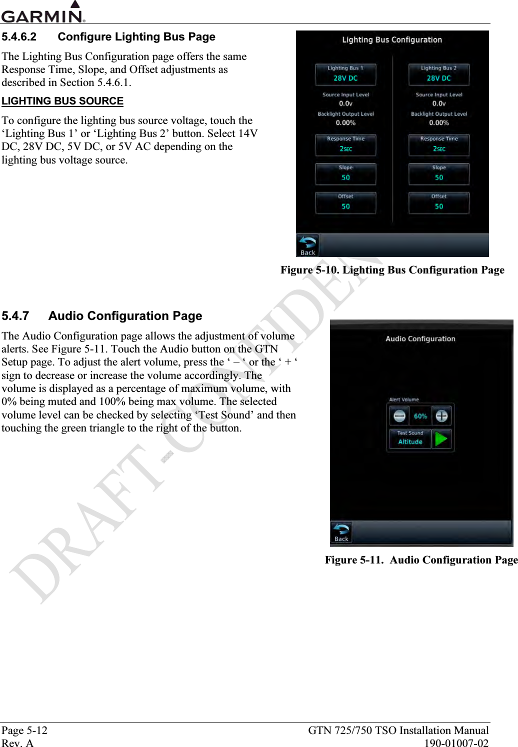  Page 5-12  GTN 725/750 TSO Installation Manual Rev. A  190-01007-02 5.4.6.2  Configure Lighting Bus Page The Lighting Bus Configuration page offers the same Response Time, Slope, and Offset adjustments as described in Section 5.4.6.1.  LIGHTING BUS SOURCE To configure the lighting bus source voltage, touch the ‘Lighting Bus 1’ or ‘Lighting Bus 2’ button. Select 14V DC, 28V DC, 5V DC, or 5V AC depending on the lighting bus voltage source.        5.4.7 Audio Configuration Page The Audio Configuration page allows the adjustment of volume alerts. See Figure 5-11. Touch the Audio button on the GTN Setup page. To adjust the alert volume, press the ‘ – ‘ or the ‘ + ‘ sign to decrease or increase the volume accordingly. The volume is displayed as a percentage of maximum volume, with 0% being muted and 100% being max volume. The selected volume level can be checked by selecting ‘Test Sound’ and then touching the green triangle to the right of the button.    Figure 5-10. Lighting Bus Configuration Page  Figure 5-11.  Audio Configuration Page 