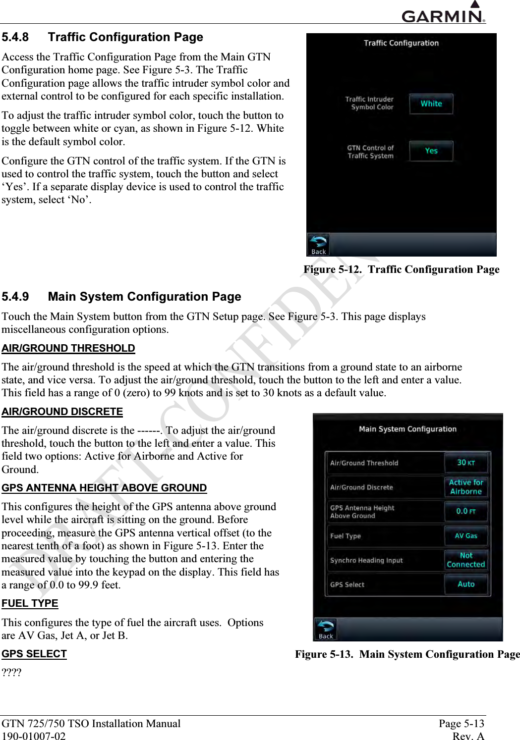  GTN 725/750 TSO Installation Manual  Page 5-13 190-01007-02  Rev. A 5.4.8  Traffic Configuration Page Access the Traffic Configuration Page from the Main GTN Configuration home page. See Figure 5-3. The Traffic Configuration page allows the traffic intruder symbol color and external control to be configured for each specific installation. To adjust the traffic intruder symbol color, touch the button to toggle between white or cyan, as shown in Figure 5-12. White is the default symbol color. Configure the GTN control of the traffic system. If the GTN is used to control the traffic system, touch the button and select ‘Yes’. If a separate display device is used to control the traffic system, select ‘No’.     5.4.9  Main System Configuration Page Touch the Main System button from the GTN Setup page. See Figure 5-3. This page displays miscellaneous configuration options. AIR/GROUND THRESHOLD The air/ground threshold is the speed at which the GTN transitions from a ground state to an airborne state, and vice versa. To adjust the air/ground threshold, touch the button to the left and enter a value. This field has a range of 0 (zero) to 99 knots and is set to 30 knots as a default value. AIR/GROUND DISCRETE The air/ground discrete is the ------. To adjust the air/ground threshold, touch the button to the left and enter a value. This field two options: Active for Airborne and Active for Ground. GPS ANTENNA HEIGHT ABOVE GROUND This configures the height of the GPS antenna above ground level while the aircraft is sitting on the ground. Before proceeding, measure the GPS antenna vertical offset (to the nearest tenth of a foot) as shown in Figure 5-13. Enter the measured value by touching the button and entering the measured value into the keypad on the display. This field has a range of 0.0 to 99.9 feet. FUEL TYPE This configures the type of fuel the aircraft uses.  Options are AV Gas, Jet A, or Jet B. GPS SELECT ????  Figure 5-12.  Traffic Configuration Page  Figure 5-13.  Main System Configuration Page 