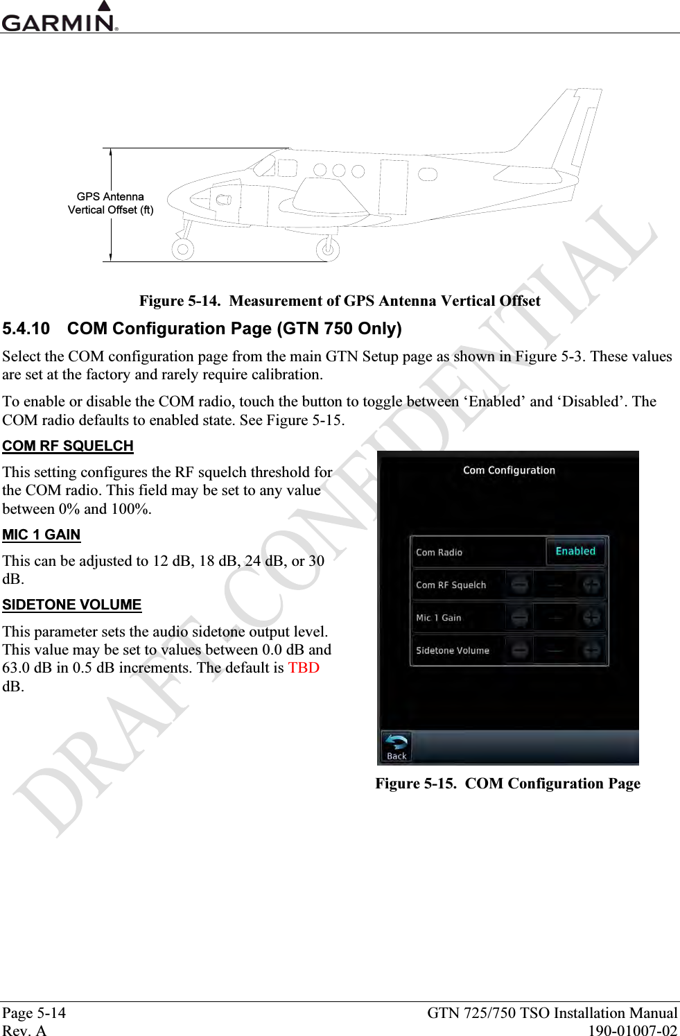  Page 5-14  GTN 725/750 TSO Installation Manual Rev. A  190-01007-02  GPS AntennaVertical Offset (ft) Figure 5-14.  Measurement of GPS Antenna Vertical Offset 5.4.10  COM Configuration Page (GTN 750 Only) Select the COM configuration page from the main GTN Setup page as shown in Figure 5-3. These values are set at the factory and rarely require calibration. To enable or disable the COM radio, touch the button to toggle between ‘Enabled’ and ‘Disabled’. The COM radio defaults to enabled state. See Figure 5-15. COM RF SQUELCH This setting configures the RF squelch threshold for the COM radio. This field may be set to any value between 0% and 100%. MIC 1 GAIN This can be adjusted to 12 dB, 18 dB, 24 dB, or 30 dB. SIDETONE VOLUME This parameter sets the audio sidetone output level. This value may be set to values between 0.0 dB and 63.0 dB in 0.5 dB increments. The default is TBD dB.    Figure 5-15.  COM Configuration Page 