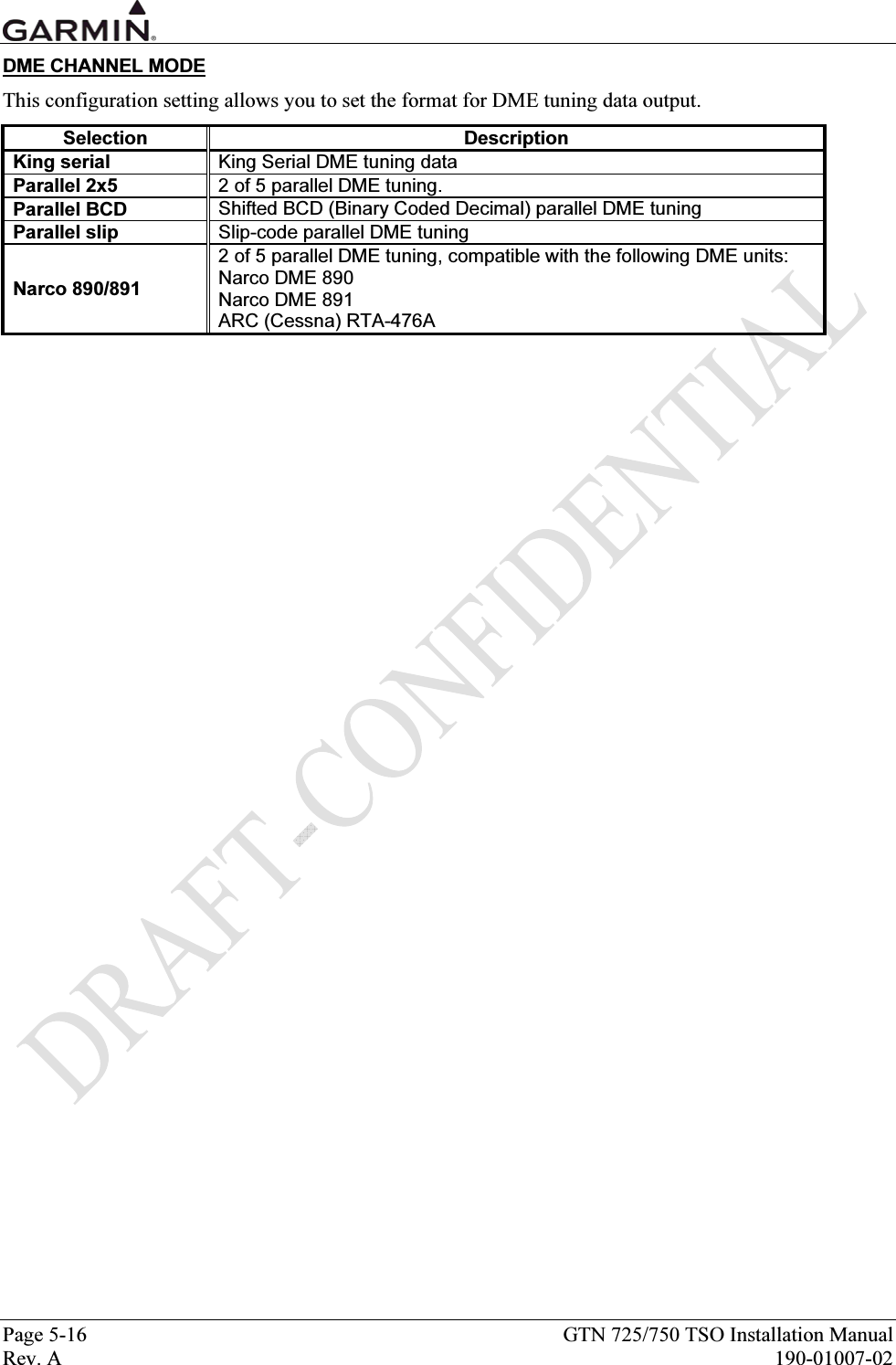  Page 5-16  GTN 725/750 TSO Installation Manual Rev. A  190-01007-02 DME CHANNEL MODE This configuration setting allows you to set the format for DME tuning data output. Selection Description King serial  King Serial DME tuning data  Parallel 2x5  2 of 5 parallel DME tuning. Parallel BCD  Shifted BCD (Binary Coded Decimal) parallel DME tuning  Parallel slip  Slip-code parallel DME tuning  Narco 890/891 2 of 5 parallel DME tuning, compatible with the following DME units: Narco DME 890 Narco DME 891 ARC (Cessna) RTA-476A  