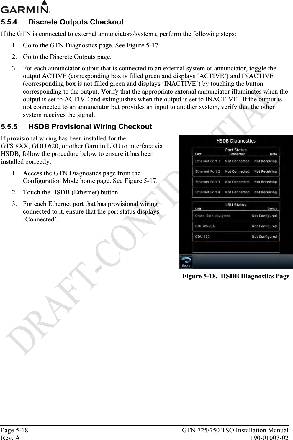  Page 5-18  GTN 725/750 TSO Installation Manual Rev. A  190-01007-02 5.5.4  Discrete Outputs Checkout If the GTN is connected to external annunciators/systems, perform the following steps: 1. Go to the GTN Diagnostics page. See Figure 5-17. 2. Go to the Discrete Outputs page. 3. For each annunciator output that is connected to an external system or annunciator, toggle the output ACTIVE (corresponding box is filled green and displays ‘ACTIVE’) and INACTIVE (corresponding box is not filled green and displays ‘INACTIVE’) by touching the button corresponding to the output. Verify that the appropriate external annunciator illuminates when the output is set to ACTIVE and extinguishes when the output is set to INACTIVE.  If the output is not connected to an annunciator but provides an input to another system, verify that the other system receives the signal. 5.5.5  HSDB Provisional Wiring Checkout If provisional wiring has been installed for the  GTS 8XX, GDU 620, or other Garmin LRU to interface via HSDB, follow the procedure below to ensure it has been installed correctly. 1. Access the GTN Diagnostics page from the Configuration Mode home page. See Figure 5-17. 2. Touch the HSDB (Ethernet) button. 3. For each Ethernet port that has provisional wiring connected to it, ensure that the port status displays ‘Connected’.  Figure 5-18.  HSDB Diagnostics Page  
