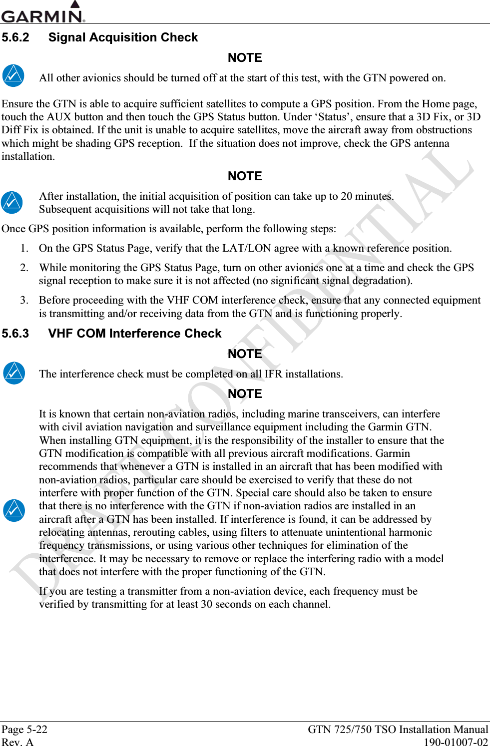  Page 5-22  GTN 725/750 TSO Installation Manual Rev. A  190-01007-02 5.6.2 Signal Acquisition Check NOTE All other avionics should be turned off at the start of this test, with the GTN powered on. Ensure the GTN is able to acquire sufficient satellites to compute a GPS position. From the Home page, touch the AUX button and then touch the GPS Status button. Under ‘Status’, ensure that a 3D Fix, or 3D Diff Fix is obtained. If the unit is unable to acquire satellites, move the aircraft away from obstructions which might be shading GPS reception.  If the situation does not improve, check the GPS antenna installation. NOTE After installation, the initial acquisition of position can take up to 20 minutes.  Subsequent acquisitions will not take that long. Once GPS position information is available, perform the following steps: 1. On the GPS Status Page, verify that the LAT/LON agree with a known reference position. 2. While monitoring the GPS Status Page, turn on other avionics one at a time and check the GPS signal reception to make sure it is not affected (no significant signal degradation).  3. Before proceeding with the VHF COM interference check, ensure that any connected equipment is transmitting and/or receiving data from the GTN and is functioning properly. 5.6.3  VHF COM Interference Check NOTE The interference check must be completed on all IFR installations. NOTE It is known that certain non-aviation radios, including marine transceivers, can interfere with civil aviation navigation and surveillance equipment including the Garmin GTN. When installing GTN equipment, it is the responsibility of the installer to ensure that the GTN modification is compatible with all previous aircraft modifications. Garmin recommends that whenever a GTN is installed in an aircraft that has been modified with non-aviation radios, particular care should be exercised to verify that these do not interfere with proper function of the GTN. Special care should also be taken to ensure that there is no interference with the GTN if non-aviation radios are installed in an aircraft after a GTN has been installed. If interference is found, it can be addressed by relocating antennas, rerouting cables, using filters to attenuate unintentional harmonic frequency transmissions, or using various other techniques for elimination of the interference. It may be necessary to remove or replace the interfering radio with a model that does not interfere with the proper functioning of the GTN. If you are testing a transmitter from a non-aviation device, each frequency must be verified by transmitting for at least 30 seconds on each channel. 