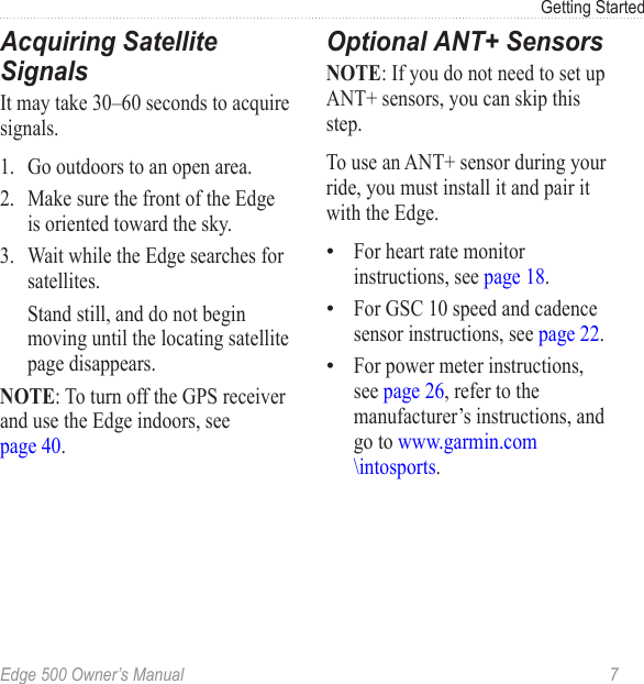 Edge 500 Owner’s Manual  7Getting StartedAcquiring Satellite SignalsIt may take 30–60 seconds to acquire signals. 1.  Go outdoors to an open area.2.  Make sure the front of the Edge is oriented toward the sky.3.  Wait while the Edge searches for satellites.   Stand still, and do not begin moving until the locating satellite page disappears. NOTE: To turn off the GPS receiver and use the Edge indoors, see  page 40.Optional ANT+ SensorsNOTE: If you do not need to set up ANT+ sensors, you can skip this step. To use an ANT+ sensor during your ride, you must install it and pair it with the Edge.For heart rate monitor instructions, see page 18.For GSC 10 speed and cadence sensor instructions, see page 22.For power meter instructions, see page 26, refer to the manufacturer’s instructions, and go to www.garmin.com \intosports. •••