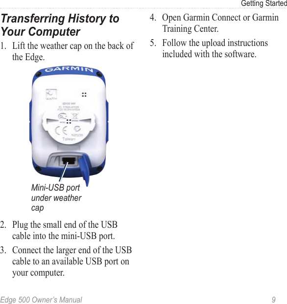 Edge 500 Owner’s Manual  9Getting StartedTransferring History to Your Computer 1.  Lift the weather cap on the back of the Edge.Mini-USB port under weather cap2.  Plug the small end of the USB cable into the mini-USB port. 3.  Connect the larger end of the USB cable to an available USB port on your computer.4.  Open Garmin Connect or Garmin Training Center. 5.  Follow the upload instructions included with the software.