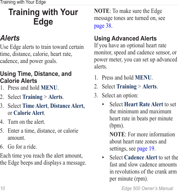 10  Edge 500 Owner’s ManualTraining with Your EdgeTraining with Your EdgeAlertsUse Edge alerts to train toward certain time, distance, calorie, heart rate, cadence, and power goals. Using Time, Distance, and Calorie Alerts1.  Press and hold MENU.2.  Select Training &gt; Alerts.3.  Select Time Alert, Distance Alert, or Calorie Alert.4.  Turn on the alert.5.  Enter a time, distance, or calorie amount.6.  Go for a ride. Each time you reach the alert amount, the Edge beeps and displays a message.NOTE: To make sure the Edge message tones are turned on, see  page 38.Using Advanced AlertsIf you have an optional heart rate monitor, speed and cadence sensor, or power meter, you can set up advanced alerts.1.  Press and hold MENU.2.  Select Training &gt; Alerts.3.  Select an option:Select Heart Rate Alert to set the minimum and maximum heart rate in beats per minute (bpm).  NOTE: For more information about heart rate zones and settings, see page 19.Select Cadence Alert to set the fast and slow cadence amounts in revolutions of the crank arm per minute (rpm).••