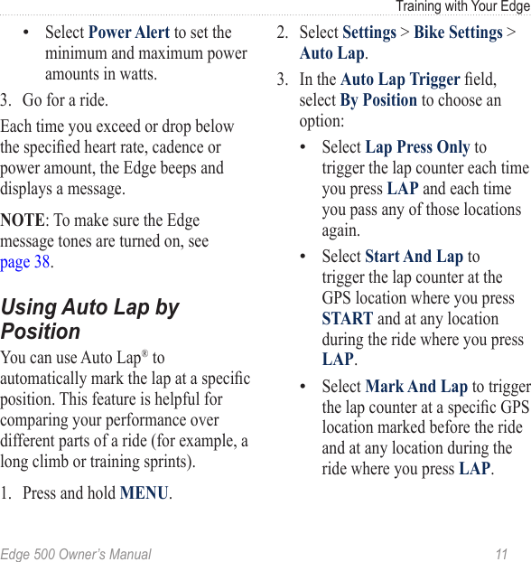 Edge 500 Owner’s Manual  11Training with Your EdgeSelect Power Alert to set the minimum and maximum power amounts in watts. 3.  Go for a ride. Each time you exceed or drop below the specied heart rate, cadence or power amount, the Edge beeps and displays a message.NOTE: To make sure the Edge message tones are turned on, see  page 38.Using Auto Lap by PositionYou can use Auto Lap® to automatically mark the lap at a specic position. This feature is helpful for comparing your performance over different parts of a ride (for example, a long climb or training sprints).1.  Press and hold MENU.•2.  Select Settings &gt; Bike Settings &gt; Auto Lap. 3.  In the Auto Lap Trigger eld, select By Position to choose an option:Select Lap Press Only to trigger the lap counter each time you press LAP and each time you pass any of those locations again.Select Start And Lap to trigger the lap counter at the GPS location where you press START and at any location during the ride where you press LAP.Select Mark And Lap to trigger the lap counter at a specic GPS location marked before the ride and at any location during the ride where you press LAP.•••