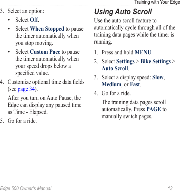 Edge 500 Owner’s Manual  13Training with Your Edge3.  Select an option:Select Off.Select When Stopped to pause the timer automatically when you stop moving.Select Custom Pace to pause the timer automatically when your speed drops below a specied value.4.  Customize optional time data elds (see page 34).   After you turn on Auto Pause, the Edge can display any paused time as Time - Elapsed.5.  Go for a ride. •••Using Auto ScrollUse the auto scroll feature to automatically cycle through all of the training data pages while the timer is running.1.  Press and hold MENU.2.  Select Settings &gt; Bike Settings &gt; Auto Scroll.3.  Select a display speed: Slow, Medium, or Fast.4.  Go for a ride.   The training data pages scroll automatically. Press PAGE to manually switch pages.