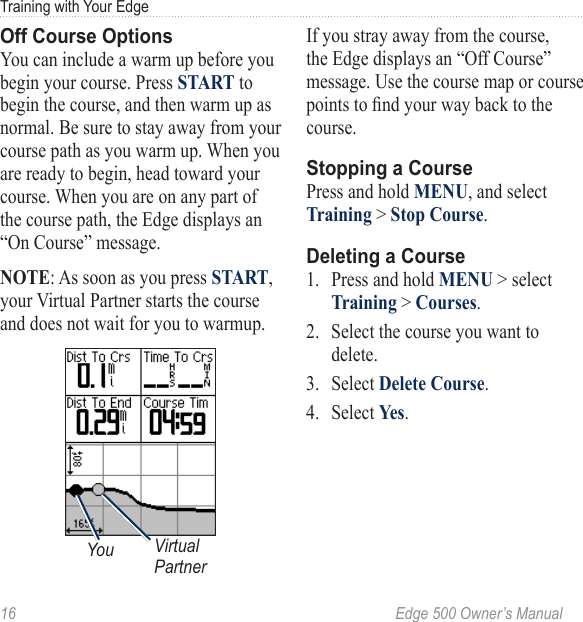 16  Edge 500 Owner’s ManualTraining with Your EdgeOff Course OptionsYou can include a warm up before you begin your course. Press START to begin the course, and then warm up as normal. Be sure to stay away from your course path as you warm up. When you are ready to begin, head toward your course. When you are on any part of the course path, the Edge displays an “On Course” message. NOTE: As soon as you press START, your Virtual Partner starts the course and does not wait for you to warmup.Virtual PartnerYouIf you stray away from the course, the Edge displays an “Off Course” message. Use the course map or course points to nd your way back to the course.Stopping a CoursePress and hold MENU, and select Training &gt; Stop Course.Deleting a Course1.  Press and hold MENU &gt; select Training &gt; Courses.2.  Select the course you want to delete. 3.  Select Delete Course.4.  Select Yes.