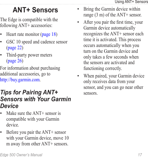 Edge 500 Owner’s Manual  17Using ANT+ SensorsANT+ SensorsThe Edge is compatible with the following ANT+ accessories:Heart rate monitor (page 18)GSC 10 speed and cadence sensor (page 22)Third-party power meters  (page 26)For information about purchasing additional accessories, go to  http://buy.garmin.com.Tips for Pairing ANT+ Sensors with Your Garmin DeviceMake sure the ANT+ sensor is compatible with your Garmin device.Before you pair the ANT+ sensor with your Garmin device, move 10 m away from other ANT+ sensors. •••••Bring the Garmin device within range (3 m) of the ANT+ sensor.After you pair the rst time, your Garmin device automatically recognizes the ANT+ sensor each time it is activated. This process occurs automatically when you turn on the Garmin device and only takes a few seconds when the sensors are activated and functioning correctly. When paired, your Garmin device only receives data from your sensor, and you can go near other sensors. •••