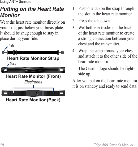 18  Edge 500 Owner’s ManualUsing ANT+ SensorsPutting on the Heart Rate MonitorWear the heart rate monitor directly on your skin, just below your breastplate. It should be snug enough to stay in place during your ride.Heart Rate Monitor (Back)ElectrodesHeart Rate Monitor (Front)SlotTabHeart Rate Monitor Strap1.  Push one tab on the strap through the slot in the heart rate monitor.2.  Press the tab down.3.  Wet both electrodes on the back of the heart rate monitor to create a strong connection between your chest and the transmitter.4.  Wrap the strap around your chest and attach it to the other side of the heart rate monitor.  The Garmin logo should be right-side up.After you put on the heart rate monitor, it is on standby and ready to send data.