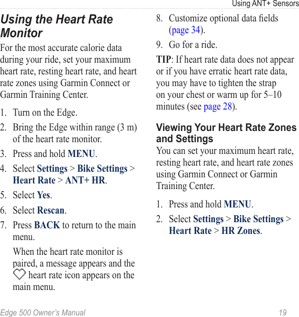 Edge 500 Owner’s Manual  19Using ANT+ SensorsUsing the Heart Rate MonitorFor the most accurate calorie data during your ride, set your maximum heart rate, resting heart rate, and heart rate zones using Garmin Connect or Garmin Training Center.1.  Turn on the Edge. 2.  Bring the Edge within range (3 m) of the heart rate monitor. 3.  Press and hold MENU.4.  Select Settings &gt; Bike Settings &gt; Heart Rate &gt; ANT+ HR.5.  Select Yes.6.  Select Rescan.7.  Press BACK to return to the main menu.  When the heart rate monitor is paired, a message appears and the  heart rate icon appears on the main menu.8.  Customize optional data elds (page 34).9.  Go for a ride. TIP: If heart rate data does not appear or if you have erratic heart rate data, you may have to tighten the strap on your chest or warm up for 5–10 minutes (see page 28). Viewing Your Heart Rate Zones and SettingsYou can set your maximum heart rate, resting heart rate, and heart rate zones using Garmin Connect or Garmin Training Center. 1.  Press and hold MENU.2.  Select Settings &gt; Bike Settings &gt; Heart Rate &gt; HR Zones.