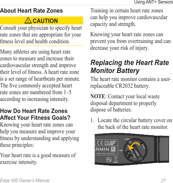 Edge 500 Owner’s Manual  21Using ANT+ SensorsAbout Heart Rate Zones CAUTION Consult your physician to specify heart rate zones that are appropriate for your tness level and health condition. Many athletes are using heart rate zones to measure and increase their cardiovascular strength and improve their level of tness. A heart rate zone is a set range of heartbeats per minute. The ve commonly accepted heart rate zones are numbered from 1–5 according to increasing intensity. How Do Heart Rate Zones  Affect Your Fitness Goals?Knowing your heart rate zones can help you measure and improve your tness by understanding and applying these principles:Your heart rate is a good measure of exercise intensity.Training in certain heart rate zones can help you improve cardiovascular capacity and strength.Knowing your heart rate zones can prevent you from overtraining and can decrease your risk of injury.Replacing the Heart Rate Monitor BatteryThe heart rate monitor contains a user-replaceable CR2032 battery. NOTE: Contact your local waste disposal department to properly dispose of batteries. 1.  Locate the circular battery cover on the back of the heart rate monitor.