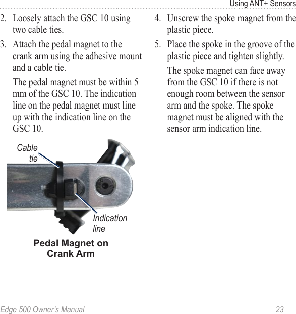 Edge 500 Owner’s Manual  23Using ANT+ Sensors2.  Loosely attach the GSC 10 using two cable ties.3.  Attach the pedal magnet to the crank arm using the adhesive mount and a cable tie.   The pedal magnet must be within 5 mm of the GSC 10. The indication line on the pedal magnet must line up with the indication line on the GSC 10.Cable tiePedal Magnet on Crank ArmIndication line4.  Unscrew the spoke magnet from the plastic piece. 5.  Place the spoke in the groove of the plastic piece and tighten slightly.   The spoke magnet can face away from the GSC 10 if there is not enough room between the sensor arm and the spoke. The spoke magnet must be aligned with the sensor arm indication line. 