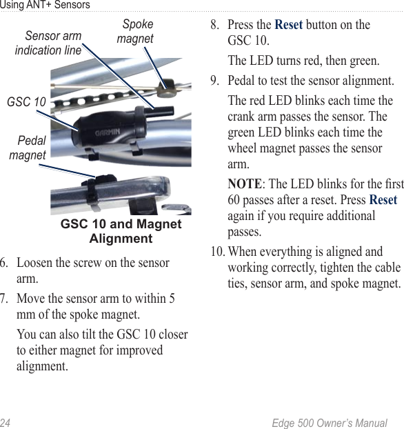 24  Edge 500 Owner’s ManualUsing ANT+ SensorsGSC 10 and Magnet Alignment Spoke magnetSensor arm indication linePedal magnetGSC 106.  Loosen the screw on the sensor arm. 7.  Move the sensor arm to within 5 mm of the spoke magnet.   You can also tilt the GSC 10 closer to either magnet for improved alignment. 8.  Press the Reset button on the GSC 10.   The LED turns red, then green. 9.  Pedal to test the sensor alignment.   The red LED blinks each time the crank arm passes the sensor. The green LED blinks each time the wheel magnet passes the sensor arm. NOTE: The LED blinks for the rst 60 passes after a reset. Press Reset again if you require additional passes.10. When everything is aligned and working correctly, tighten the cable ties, sensor arm, and spoke magnet.