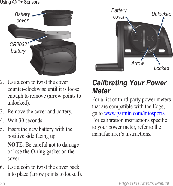 26  Edge 500 Owner’s ManualUsing ANT+ SensorsBattery coverCR2032 battery2.  Use a coin to twist the cover counter-clockwise until it is loose enough to remove (arrow points to unlocked).3. Remove the cover and battery. 4.  Wait 30 seconds. 5.  Insert the new battery with the positive side facing up.  NOTE: Be careful not to damage or lose the O-ring gasket on the cover. 6.  Use a coin to twist the cover back into place (arrow points to locked).Arrow LockedUnlockedBattery coverCalibrating Your Power MeterFor a list of third-party power meters that are compatible with the Edge, go to www.garmin.com/intosports. For calibration instructions specic to your power meter, refer to the manufacturer’s instructions. 