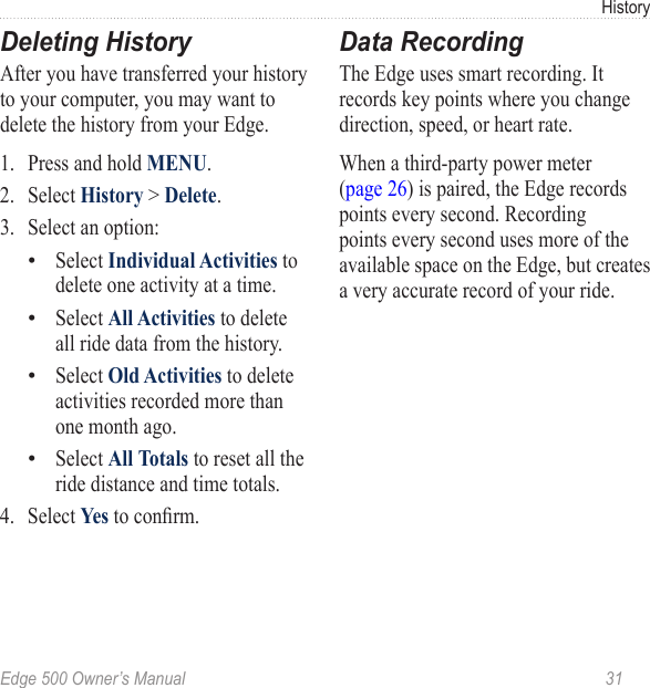 Edge 500 Owner’s Manual  31HistoryDeleting HistoryAfter you have transferred your history to your computer, you may want to delete the history from your Edge.1.  Press and hold MENU.2.  Select History &gt; Delete.3.  Select an option:Select Individual Activities to delete one activity at a time.Select All Activities to delete all ride data from the history. Select Old Activities to delete activities recorded more than one month ago.Select All Totals to reset all the ride distance and time totals.4.  Select Yes to conrm.••••Data RecordingThe Edge uses smart recording. It records key points where you change direction, speed, or heart rate.When a third-party power meter  (page 26) is paired, the Edge records points every second. Recording points every second uses more of the available space on the Edge, but creates a very accurate record of your ride. 