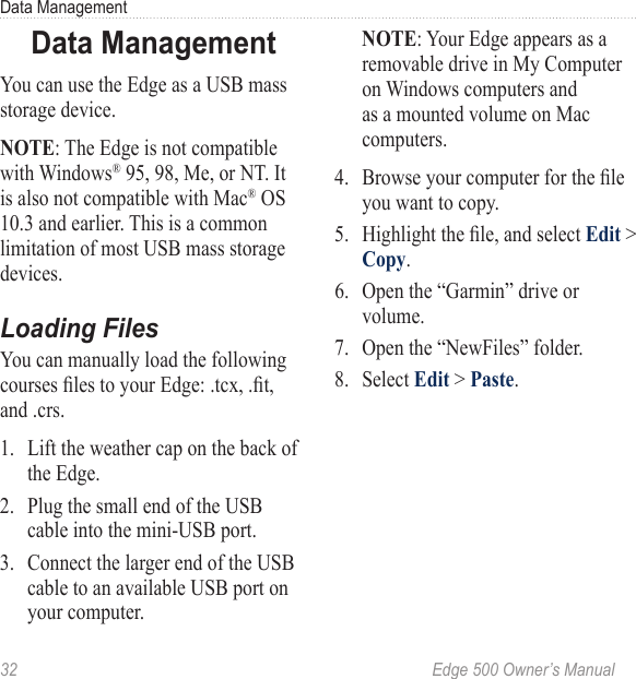 32  Edge 500 Owner’s ManualData ManagementData ManagementYou can use the Edge as a USB mass storage device.NOTE: The Edge is not compatible with Windows® 95, 98, Me, or NT. It is also not compatible with Mac® OS 10.3 and earlier. This is a common limitation of most USB mass storage devices.Loading FilesYou can manually load the following courses les to your Edge: .tcx, .t, and .crs.1.  Lift the weather cap on the back of the Edge.2.  Plug the small end of the USB cable into the mini-USB port. 3.  Connect the larger end of the USB cable to an available USB port on your computer.NOTE: Your Edge appears as a removable drive in My Computer on Windows computers and as a mounted volume on Mac computers. 4.  Browse your computer for the le you want to copy. 5.  Highlight the le, and select Edit &gt; Copy. 6.  Open the “Garmin” drive or volume.7.  Open the “NewFiles” folder.8.  Select Edit &gt; Paste.