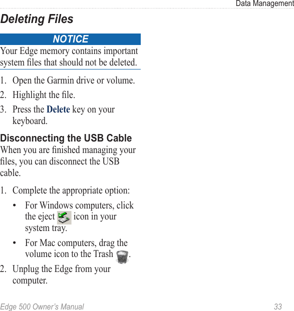 Edge 500 Owner’s Manual  33Data ManagementDeleting FilesNOTICEYour Edge memory contains important system les that should not be deleted. 1.  Open the Garmin drive or volume. 2.  Highlight the le.3.  Press the Delete key on your keyboard. Disconnecting the USB CableWhen you are nished managing your les, you can disconnect the USB cable.1.  Complete the appropriate option:For Windows computers, click the eject   icon in your system tray.For Mac computers, drag the volume icon to the Trash  . 2.  Unplug the Edge from your computer.••