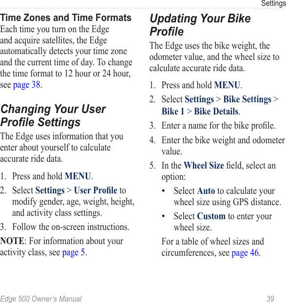 Edge 500 Owner’s Manual  39SettingsTime Zones and Time FormatsEach time you turn on the Edge and acquire satellites, the Edge automatically detects your time zone and the current time of day. To change the time format to 12 hour or 24 hour, see page 38.Changing Your User Prole SettingsThe Edge uses information that you enter about yourself to calculate accurate ride data.1.  Press and hold MENU.2.  Select Settings &gt; User Prole to modify gender, age, weight, height, and activity class settings.3.  Follow the on-screen instructions.NOTE: For information about your activity class, see page 5.Updating Your Bike ProleThe Edge uses the bike weight, the odometer value, and the wheel size to calculate accurate ride data.1.  Press and hold MENU. 2.  Select Settings &gt; Bike Settings &gt; Bike 1 &gt; Bike Details. 3.  Enter a name for the bike prole.4.  Enter the bike weight and odometer value.5.  In the Wheel Size eld, select an option:Select Auto to calculate your wheel size using GPS distance.Select Custom to enter your wheel size.   For a table of wheel sizes and circumferences, see page 46.••