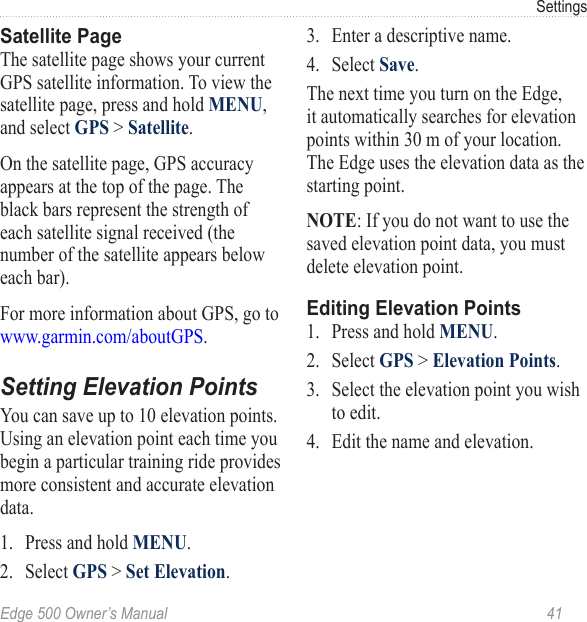 Edge 500 Owner’s Manual  41SettingsSatellite PageThe satellite page shows your current GPS satellite information. To view the satellite page, press and hold MENU, and select GPS &gt; Satellite.On the satellite page, GPS accuracy appears at the top of the page. The black bars represent the strength of each satellite signal received (the number of the satellite appears below each bar).For more information about GPS, go to www.garmin.com/aboutGPS. Setting Elevation PointsYou can save up to 10 elevation points. Using an elevation point each time you begin a particular training ride provides more consistent and accurate elevation data.1.  Press and hold MENU.2.  Select GPS &gt; Set Elevation.3.  Enter a descriptive name.4.  Select Save.The next time you turn on the Edge, it automatically searches for elevation points within 30 m of your location. The Edge uses the elevation data as the starting point. NOTE: If you do not want to use the saved elevation point data, you must delete elevation point.Editing Elevation Points1.  Press and hold MENU.2.  Select GPS &gt; Elevation Points.3.  Select the elevation point you wish to edit.4.  Edit the name and elevation. 