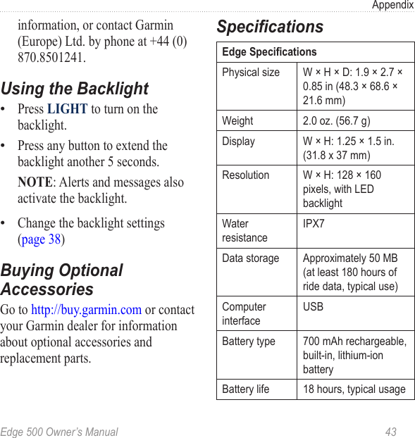 Edge 500 Owner’s Manual  43Appendixinformation, or contact Garmin (Europe) Ltd. by phone at +44 (0) 870.8501241.Using the BacklightPress LIGHT to turn on the backlight. Press any button to extend the backlight another 5 seconds. NOTE: Alerts and messages also activate the backlight. Change the backlight settings  (page 38)Buying Optional AccessoriesGo to http://buy.garmin.com or contact your Garmin dealer for information about optional accessories and replacement parts. •••SpecicationsEdge SpecicationsPhysical size W × H × D: 1.9 × 2.7 × 0.85 in (48.3 × 68.6 × 21.6 mm)Weight 2.0 oz. (56.7 g)Display W × H: 1.25 × 1.5 in. (31.8 x 37 mm) Resolution W × H: 128 × 160 pixels, with LED backlightWater resistanceIPX7Data storage Approximately 50 MB (at least 180 hours of ride data, typical use)Computer interfaceUSBBattery type 700 mAh rechargeable, built-in, lithium-ion batteryBattery life 18 hours, typical usage