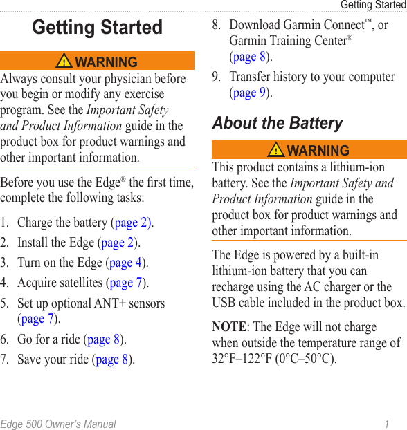 Edge 500 Owner’s Manual  1Getting StartedGetting Started WARNINGAlways consult your physician before you begin or modify any exercise program. See the Important Safety and Product Information guide in the product box for product warnings and other important information.Before you use the Edge® the rst time, complete the following tasks:1.  Charge the battery (page 2).2.  Install the Edge (page 2). 3.  Turn on the Edge (page 4).4.  Acquire satellites (page 7).5.  Set up optional ANT+ sensors (page 7).6.  Go for a ride (page 8). 7.  Save your ride (page 8).8.  Download Garmin Connect™, or Garmin Training Center®  (page 8). 9.  Transfer history to your computer (page 9).About the Battery WARNINGThis product contains a lithium-ion battery. See the Important Safety and Product Information guide in the product box for product warnings and other important information.The Edge is powered by a built-in lithium-ion battery that you can recharge using the AC charger or the USB cable included in the product box. NOTE: The Edge will not charge when outside the temperature range of 32°F–122°F (0°C–50°C).