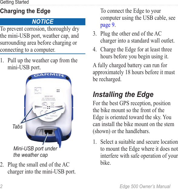 2  Edge 500 Owner’s ManualGetting StartedCharging the EdgeNOTICE To prevent corrosion, thoroughly dry the mini-USB port, weather cap, and surrounding area before charging or connecting to a computer.1.  Pull up the weather cap from the mini-USB port.Mini-USB port under the weather capTabs2.  Plug the small end of the AC charger into the mini-USB port.  To connect the Edge to your computer using the USB cable, see page 9. 3.  Plug the other end of the AC charger into a standard wall outlet.4.  Charge the Edge for at least three hours before you begin using it. A fully charged battery can run for approximately 18 hours before it must be recharged. Installing the EdgeFor the best GPS reception, position the bike mount so the front of the Edge is oriented toward the sky. You can install the bike mount on the stem (shown) or the handlebars. 1.  Select a suitable and secure location to mount the Edge where it does not interfere with safe operation of your bike.