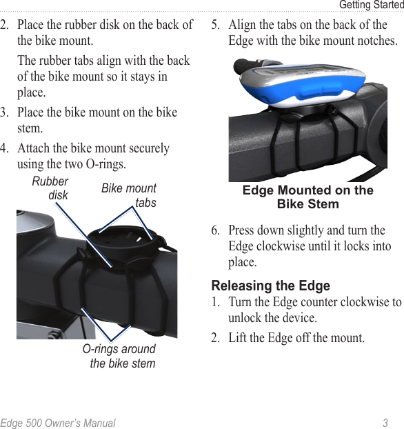Edge 500 Owner’s Manual  3Getting Started2.  Place the rubber disk on the back of the bike mount.   The rubber tabs align with the back of the bike mount so it stays in place.3.  Place the bike mount on the bike stem.4.  Attach the bike mount securely using the two O-rings.Bike mount tabsRubber diskO-rings around the bike stem5.  Align the tabs on the back of the Edge with the bike mount notches. Edge Mounted on the Bike Stem6.  Press down slightly and turn the Edge clockwise until it locks into place. Releasing the Edge1.  Turn the Edge counter clockwise to unlock the device. 2.  Lift the Edge off the mount.