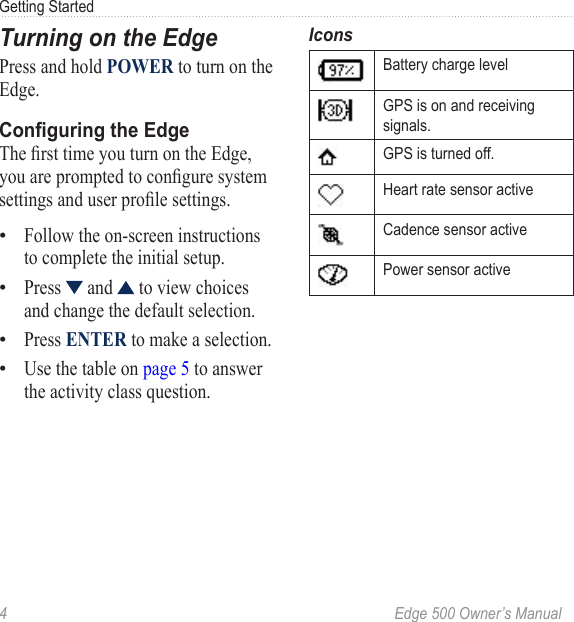 4  Edge 500 Owner’s ManualGetting StartedTurning on the EdgePress and hold POWER to turn on the Edge. Conguring the EdgeThe rst time you turn on the Edge, you are prompted to congure system settings and user prole settings. Follow the on-screen instructions to complete the initial setup. Press   and   to view choices and change the default selection. Press ENTER to make a selection.Use the table on page 5 to answer the activity class question. ••••IconsBattery charge levelGPS is on and receiving signals.GPS is turned off.Heart rate sensor activeCadence sensor active Power sensor active