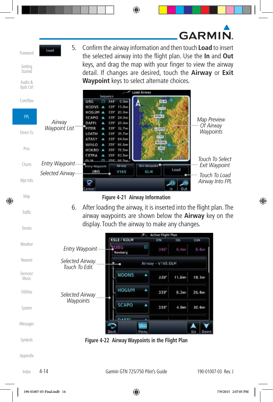 4-14Garmin GTN 725/750 Pilot’s Guide190-01007-03  Rev. JForewordGetting StartedAudio &amp;  Xpdr CtrlCom/NavFPLDirect-ToProcChartsWpt InfoMapTrafﬁcTerrainWeatherNearestServices/ MusicUtilitiesSystemMessagesSymbolsAppendixIndex  5.  Conﬁrm the airway information and then touch Load to insert the selected airway into the ﬂight plan. Use the In and Out keys, and drag the map with your ﬁnger to view the airway detail. If changes are desired, touch the Airway or Exit Waypoint keys to select alternate choices. Touch To Select Exit WaypointTouch To Load Airway Into FPLAirway Waypoint ListEntry WaypointSelected AirwayMap Preview Of Airway WaypointsFigure 4-21  Airway Information  6.  After loading the airway, it is inserted into the ﬂight plan. The airway waypoints are shown below the Airway key on the display. Touch the airway to make any changes. Entry WaypointSelected Airway. Touch To Edit. Selected Airway WaypointsFigure 4-22  Airway Waypoints in the Flight Plan190-01007-03-Final.indb   14 7/9/2015   2:07:05 PM