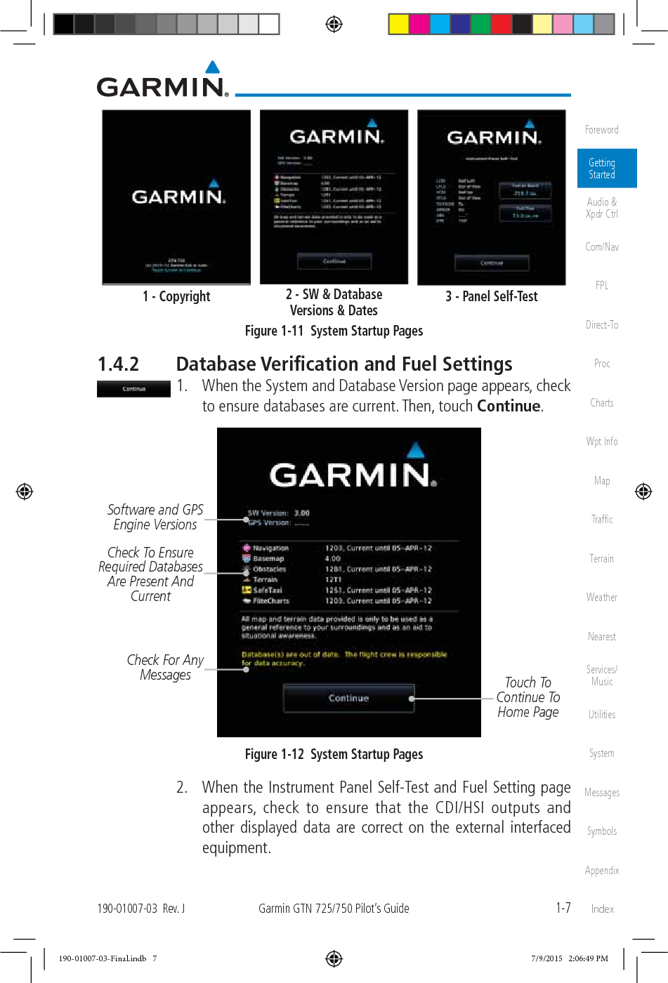 1-7190-01007-03  Rev. JGarmin GTN 725/750 Pilot’s GuideForewordGetting StartedAudio &amp;  Xpdr CtrlCom/NavFPLDirect-ToProcChartsWpt InfoMapTrafﬁcTerrainWeatherNearestServices/MusicUtilitiesSystemMessagesSymbolsAppendixIndex1 - Copyright 2 - SW &amp; Database  Versions &amp; Dates 3 - Panel Self-TestFigure 1-11  System Startup Pages1.4.2  Database Veriﬁcation and Fuel Settings 1.  When the System and Database Version page appears, check to ensure databases are current. Then, touch Continue. Check To Ensure Required Databases Are Present And CurrentTouch To Continue To Home PageSoftware and GPS Engine VersionsCheck For Any MessagesFigure 1-12  System Startup Pages  2.  When the Instrument Panel Self-Test and Fuel Setting page appears, check to ensure that the CDI/HSI outputs and other displayed data are correct on the external interfaced equipment. 190-01007-03-Final.indb   7 7/9/2015   2:06:49 PM