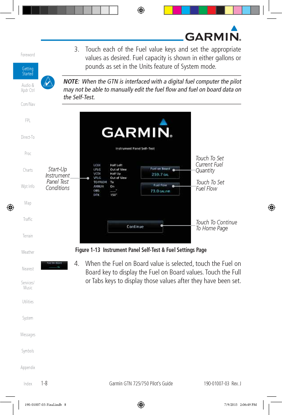 1-8Garmin GTN 725/750 Pilot’s Guide190-01007-03  Rev. JForewordGetting StartedAudio &amp;  Xpdr CtrlCom/NavFPLDirect-ToProcChartsWpt InfoMapTrafﬁcTerrainWeatherNearestServices/ MusicUtilitiesSystemMessagesSymbolsAppendixIndex  3.  Touch each of the Fuel value keys and set the appropriate values as desired. Fuel capacity is shown in either gallons or pounds as set in the Units feature of System mode.  NOTE:  When the GTN is interfaced with a digital fuel computer the pilot may not be able to manually edit the fuel ﬂow and fuel on board data on the Self-Test. Touch To Set Current Fuel QuantityStart-Up Instrument Panel Test ConditionsTouch To Continue To Home PageTouch To Set Fuel FlowFigure 1-13  Instrument Panel Self-Test &amp; Fuel Settings Page  4.  When the Fuel on Board value is selected, touch the Fuel on Board key to display the Fuel on Board values. Touch the Full or Tabs keys to display those values after they have been set. 190-01007-03-Final.indb   8 7/9/2015   2:06:49 PM