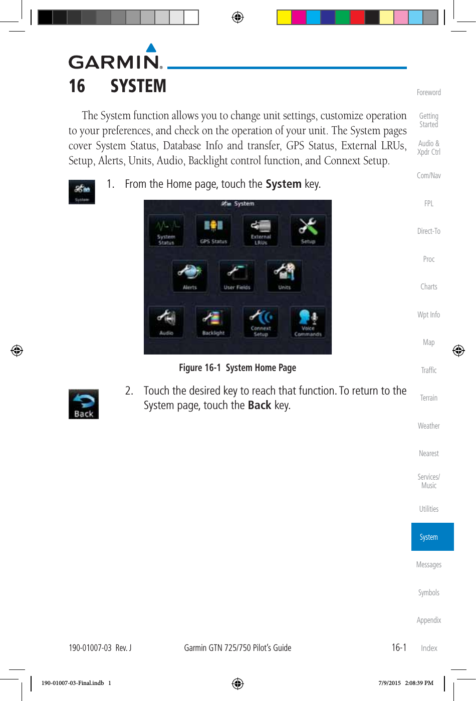 16-1190-01007-03  Rev. JGarmin GTN 725/750 Pilot’s GuideForewordGetting StartedAudio &amp;  Xpdr CtrlCom/NavFPLDirect-ToProcChartsWpt InfoMapTrafﬁcTerrainWeatherNearestServices/MusicUtilitiesSystemMessagesSymbolsAppendixIndex16  SYSTEMThe System function allows you to change unit settings, customize operation to your preferences, and check on the operation of your unit. The System pages cover System Status, Database Info and transfer, GPS Status, External LRUs, Setup, Alerts, Units, Audio, Backlight control function, and Connext Setup.   1.  From the Home page, touch the System key. Figure 16-1  System Home Page  2.  Touch the desired key to reach that function. To return to the System page, touch the Back key. 190-01007-03-Final.indb   1 7/9/2015   2:08:39 PM