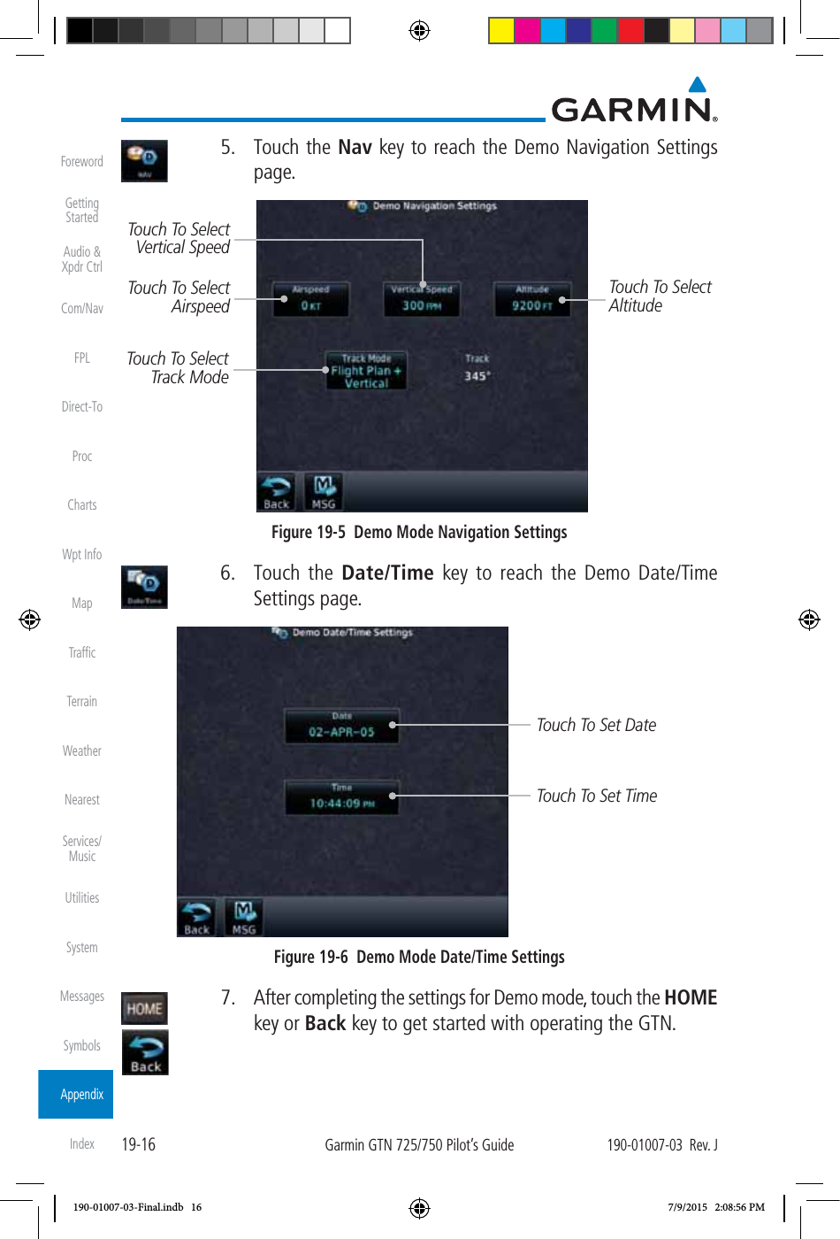 19-16Garmin GTN 725/750 Pilot’s Guide190-01007-03  Rev. JForewordGetting StartedAudio &amp;  Xpdr CtrlCom/NavFPLDirect-ToProcChartsWpt InfoMapTrafﬁcTerrainWeatherNearestServices/ MusicUtilitiesSystemMessagesSymbolsAppendixIndex 5. Touch the Nav key to reach the Demo Navigation Settings page. Touch To Select AirspeedTouch To Select AltitudeTouch To Select Track ModeTouch To Select Vertical SpeedFigure 19-5  Demo Mode Navigation Settings 6. Touch the Date/Time key to reach the Demo Date/Time Settings page. Touch To Set DateTouch To Set TimeFigure 19-6  Demo Mode Date/Time Settings  7.  After completing the settings for Demo mode, touch the HOME key or Back key to get started with operating the GTN. 190-01007-03-Final.indb   16 7/9/2015   2:08:56 PM