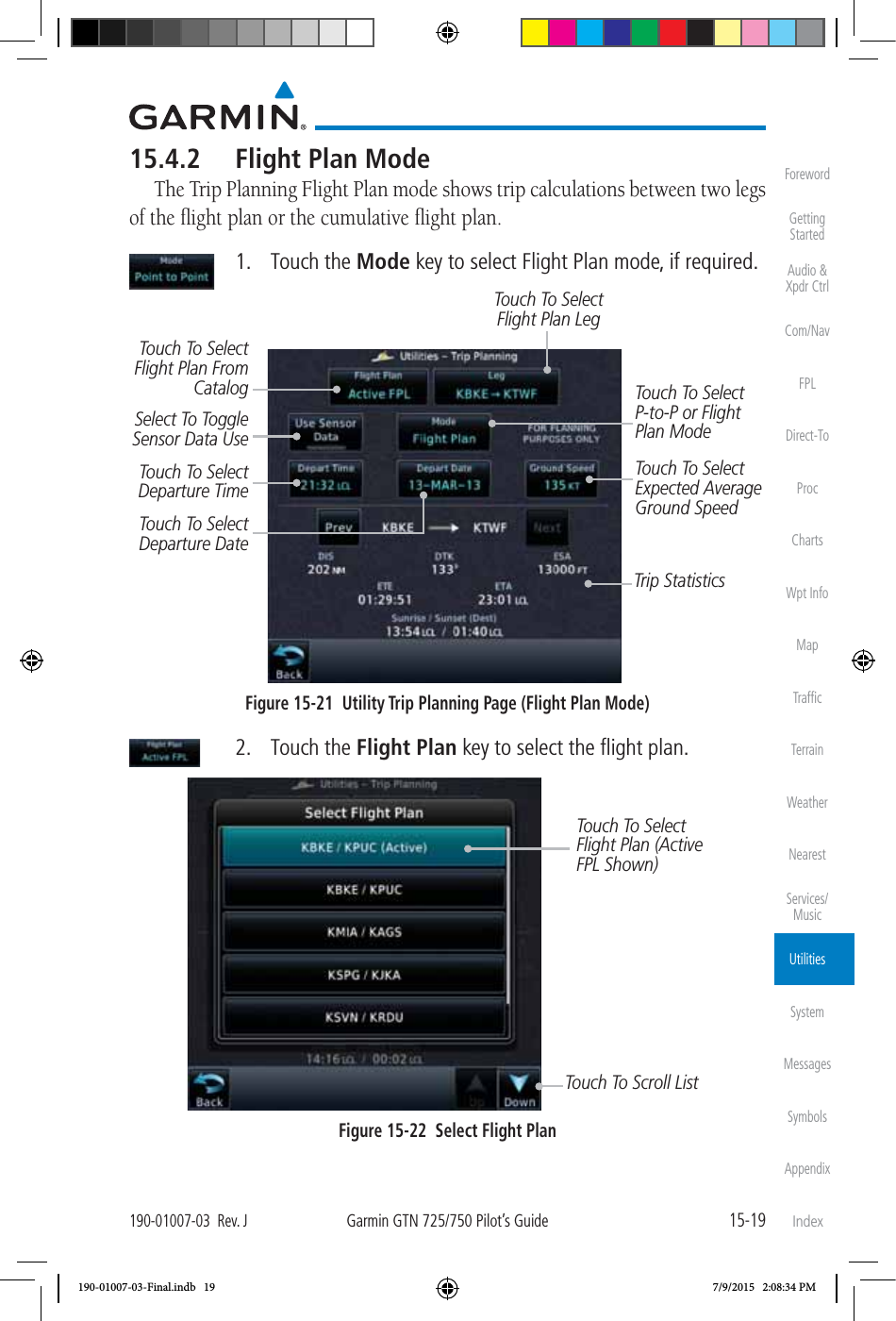 15-19190-01007-03  Rev. JGarmin GTN 725/750 Pilot’s GuideForewordGetting StartedAudio &amp;  Xpdr CtrlCom/NavFPLDirect-ToProcChartsWpt InfoMapTrafﬁcTerrainWeatherNearestServices/MusicUtilitiesSystemMessagesSymbolsAppendixIndex15.4.2  Flight Plan ModeThe Trip Planning Flight Plan mode shows trip calculations between two legs of the ﬂight plan or the cumulative ﬂight plan.  1. Touch the Mode key to select Flight Plan mode, if required. Touch To Select P-to-P or Flight Plan ModeTouch To Select Flight Plan From CatalogTouch To Select Expected Average Ground SpeedTouch To Select Departure TimeTouch To Select Departure DateTouch To Select Flight Plan LegTrip StatisticsSelect To Toggle Sensor Data UseFigure 15-21  Utility Trip Planning Page (Flight Plan Mode) 2. Touch the Flight Plan key to select the ﬂight plan. Touch To Scroll ListTouch To Select Flight Plan (Active FPL Shown)Figure 15-22  Select Flight Plan190-01007-03-Final.indb   19 7/9/2015   2:08:34 PM