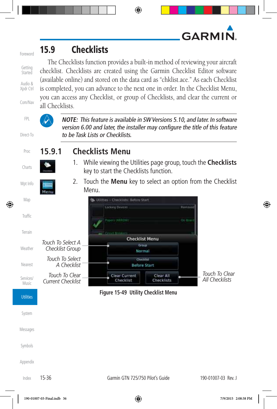 15-36Garmin GTN 725/750 Pilot’s Guide190-01007-03  Rev. JForewordGetting StartedAudio &amp;  Xpdr CtrlCom/NavFPLDirect-ToProcChartsWpt InfoMapTrafﬁcTerrainWeatherNearestServices/ MusicUtilitiesSystemMessagesSymbolsAppendixIndex15.9 ChecklistsThe Checklists function provides a built-in method of reviewing your aircraft checklist. Checklists are created using the Garmin Checklist Editor software (available online) and stored on the data card as “chklist.ace.” As each Checklist is completed, you can advance to the next one in order. In the Checklist Menu, you can access any Checklist, or group of Checklists, and clear the current or all Checklists.  NOTE:  This feature is available in SW Versions 5.10, and later. In software version 6.00 and later, the installer may conﬁgure the title of this feature to be Task Lists or Checklists. 15.9.1 Checklists Menu  1.  While viewing the Utilities page group, touch the Checklists key to start the Checklists function.  2. Touch the Menu key to select an option from the Checklist Menu. Touch To Clear Current ChecklistTouch To Clear All ChecklistsTouch To Select A ChecklistTouch To Select A Checklist GroupFigure 15-49  Utility Checklist Menu190-01007-03-Final.indb   36 7/9/2015   2:08:38 PM