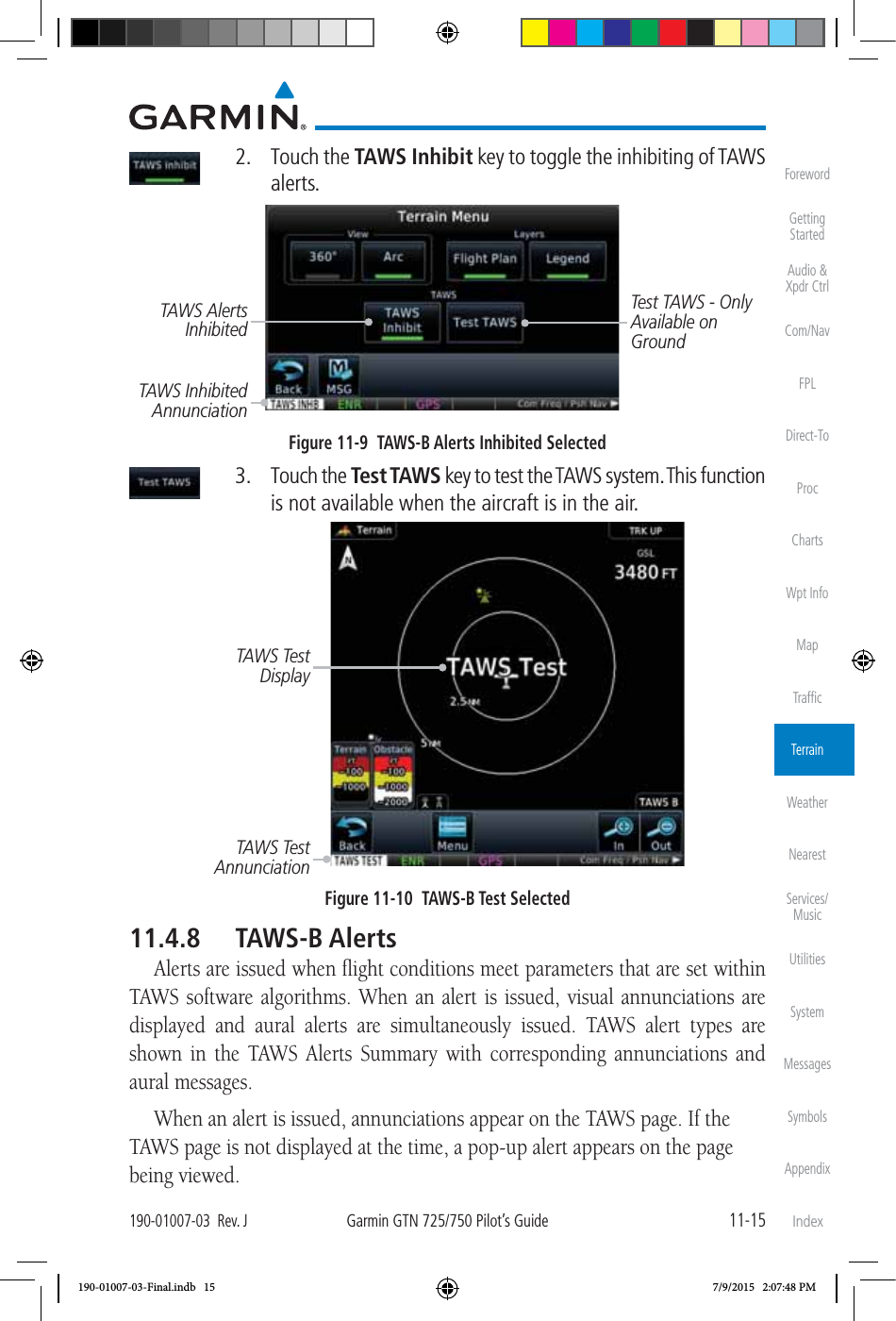 11-15190-01007-03  Rev. JGarmin GTN 725/750 Pilot’s GuideForewordGetting StartedAudio &amp;  Xpdr CtrlCom/NavFPLDirect-ToProcChartsWpt InfoMapTrafﬁcTerrainWeatherNearestServices/MusicUtilitiesSystemMessagesSymbolsAppendixIndex 2. Touch the TAWS Inhibit key to toggle the inhibiting of TAWS alerts. Test TAWS - Only Available on GroundTAWS Inhibited AnnunciationTAWS Alerts Inhibited Figure 11-9  TAWS-B Alerts Inhibited Selected 3. Touch the Test TAWS key to test the TAWS system. This function is not available when the aircraft is in the air. TAWS Test AnnunciationTAWS Test DisplayFigure 11-10  TAWS-B Test Selected11.4.8 TAWS-B AlertsAlerts are issued when ﬂight conditions meet parameters that are set within TAWS software algorithms. When an alert is issued, visual annunciations are displayed and aural alerts are simultaneously issued. TAWS alert types are shown in the TAWS Alerts Summary with corresponding annunciations and aural messages. When an alert is issued, annunciations appear on the TAWS page. If the TAWS page is not displayed at the time, a pop-up alert appears on the page being viewed. 190-01007-03-Final.indb   15 7/9/2015   2:07:48 PM