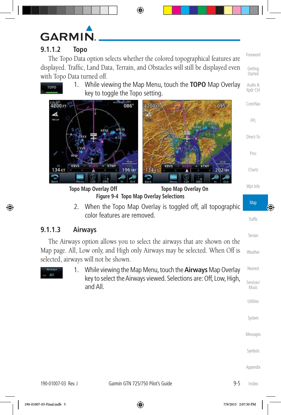 9-5190-01007-03  Rev. JGarmin GTN 725/750 Pilot’s GuideForewordGetting StartedAudio &amp;  Xpdr CtrlCom/NavFPLDirect-ToProcChartsWpt InfoMapTrafﬁcTerrainWeatherNearestServices/MusicUtilitiesSystemMessagesSymbolsAppendixIndex9.1.1.2 TopoThe Topo Data option selects whether the colored topographical features are displayed. Trafﬁc, Land Data, Terrain, and Obstacles will still be displayed even with Topo Data turned off.   1.  While viewing the Map Menu, touch the TOPO Map Overlay key to toggle the Topo setting.        Topo Map Overlay Off  Topo Map Overlay OnFigure 9-4  Topo Map Overlay Selections  2.  When the Topo Map Overlay is toggled off, all topographic color features are removed. 9.1.1.3 AirwaysThe Airways option allows you to select the airways that are shown on the Map page. All, Low only, and High only Airways may be selected. When Off is selected, airways will not be shown.   1.  While viewing the Map Menu, touch the Airways Map Overlay key to select the Airways viewed. Selections are: Off, Low, High, and All. 190-01007-03-Final.indb   5 7/9/2015   2:07:30 PM