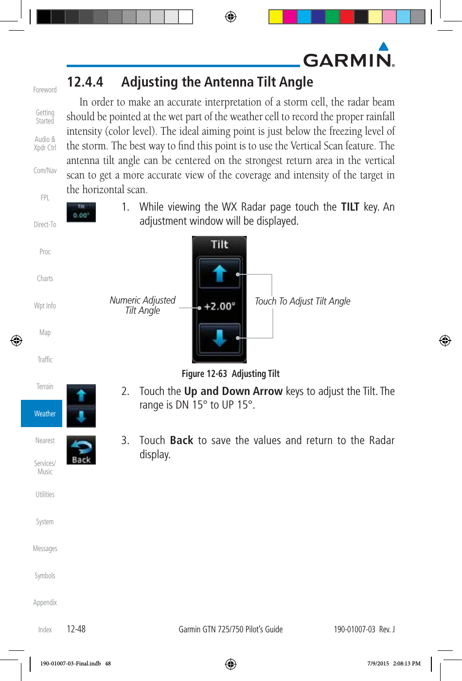 12-48Garmin GTN 725/750 Pilot’s Guide190-01007-03  Rev. JForewordGetting StartedAudio &amp;  Xpdr CtrlCom/NavFPLDirect-ToProcChartsWpt InfoMapTrafﬁcTerrainWeatherNearestServices/ MusicUtilitiesSystemMessagesSymbolsAppendixIndex12.4.4  Adjusting the Antenna Tilt AngleIn order to make an accurate interpretation of a storm cell, the radar beam should be pointed at the wet part of the weather cell to record the proper rainfall intensity (color level). The ideal aiming point is just below the freezing level of the storm. The best way to ﬁnd this point is to use the Vertical Scan feature. The antenna tilt angle can be centered on the strongest return area in the vertical scan to get a more accurate view of the coverage and intensity of the target in the horizontal scan.   1.  While viewing the WX Radar page touch the TILT key. An adjustment window will be displayed. Touch To Adjust Tilt AngleNumeric Adjusted Tilt AngleFigure 12-63  Adjusting Tilt 2. Touch the Up and Down Arrow keys to adjust the Tilt. The range is DN 15° to UP 15°.  3. Touch Back to save the values and return to the Radar display. 190-01007-03-Final.indb   48 7/9/2015   2:08:13 PM