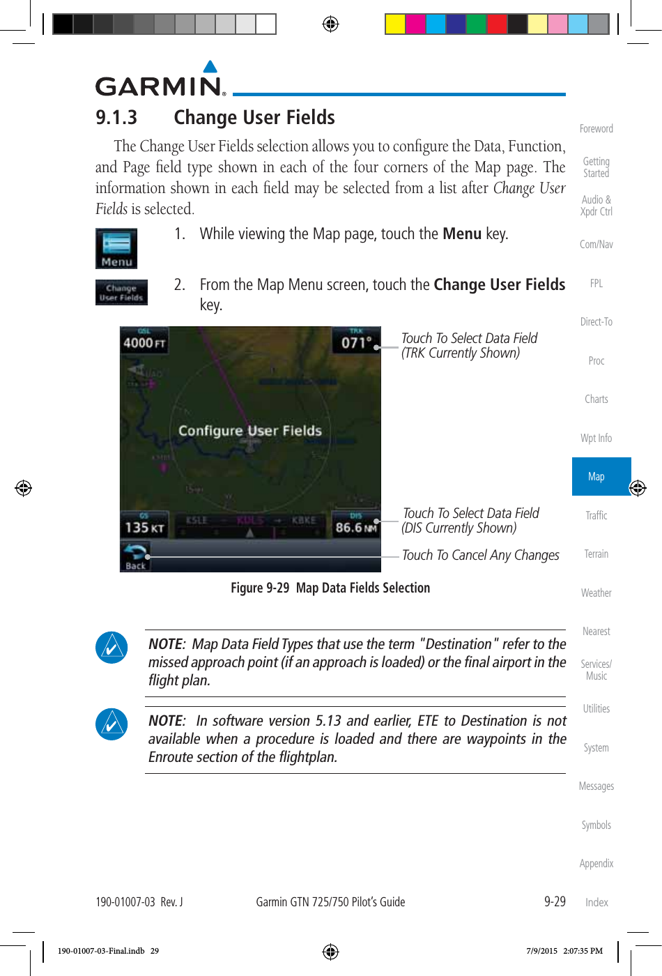 9-29190-01007-03  Rev. JGarmin GTN 725/750 Pilot’s GuideForewordGetting StartedAudio &amp;  Xpdr CtrlCom/NavFPLDirect-ToProcChartsWpt InfoMapTrafﬁcTerrainWeatherNearestServices/MusicUtilitiesSystemMessagesSymbolsAppendixIndex9.1.3  Change User FieldsThe Change User Fields selection allows you to conﬁgure the Data, Function, and Page ﬁeld type shown in each of the four corners of the Map page. The information shown in each ﬁeld may be selected from a list after Change User Fields is selected.   1.  While viewing the Map page, touch the Menu key.   2.  From the Map Menu screen, touch the Change User Fields key. Touch To Select Data Field(TRK Currently Shown)Touch To Select Data Field(DIS Currently Shown)Touch To Cancel Any ChangesFigure 9-29  Map Data Fields Selection NOTE:  Map Data Field Types that use the term &quot;Destination&quot; refer to the missed approach point (if an approach is loaded) or the ﬁnal airport in the ﬂight plan.  NOTE:  In software version 5.13 and earlier, ETE to Destination is not available when a procedure is loaded and there are waypoints in the Enroute section of the ﬂightplan. 190-01007-03-Final.indb   29 7/9/2015   2:07:35 PM