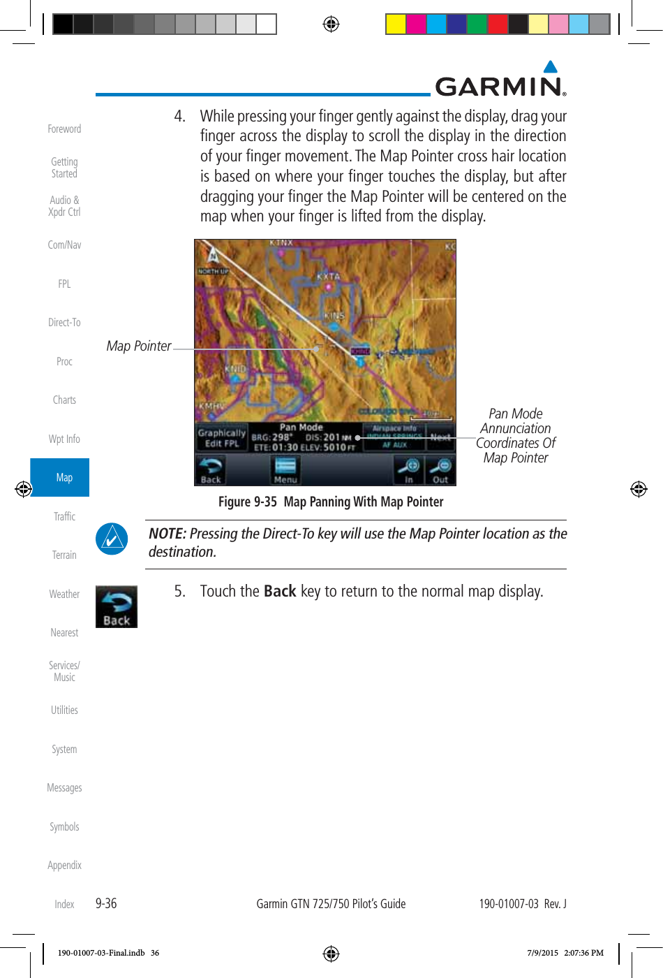 9-36Garmin GTN 725/750 Pilot’s Guide190-01007-03  Rev. JForewordGetting StartedAudio &amp;  Xpdr CtrlCom/NavFPLDirect-ToProcChartsWpt InfoMapTrafﬁcTerrainWeatherNearestServices/ MusicUtilitiesSystemMessagesSymbolsAppendixIndex  4.  While pressing your ﬁnger gently against the display, drag your ﬁnger across the display to scroll the display in the direction of your ﬁnger movement. The Map Pointer cross hair location is based on where your ﬁnger touches the display, but after dragging your ﬁnger the Map Pointer will be centered on the map when your ﬁnger is lifted from the display. Pan Mode Annunciation Coordinates Of Map PointerMap PointerFigure 9-35  Map Panning With Map Pointer NOTE: Pressing the Direct-To key will use the Map Pointer location as the destination.  5. Touch the Back key to return to the normal map display. 190-01007-03-Final.indb   36 7/9/2015   2:07:36 PM