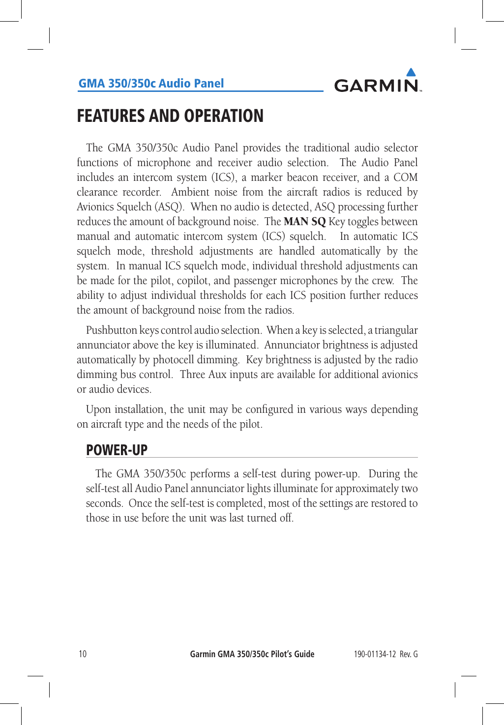 190-01134-12  Rev. GGarmin GMA 350/350c Pilot’s Guide10GMA 350/350c Audio PanelFEATURES AND OPERATIONThe GMA 350/350c Audio Panel provides the traditional audio selector functions of microphone and receiver audio selection.  The Audio Panel includes an intercom system (ICS), a marker beacon receiver, and a COM clearance recorder.  Ambient noise from the aircraft radios is reduced by Avionics Squelch (ASQ).  When no audio is detected, ASQ processing further reduces the amount of background noise.  The MAN SQ Key toggles between manual and automatic intercom system (ICS) squelch.   In automatic ICS squelch mode, threshold adjustments are handled automatically by the system.  In manual ICS squelch mode, individual threshold adjustments can be made for the pilot, copilot, and passenger microphones by the crew.  The ability to adjust individual thresholds for each ICS position further reduces the amount of background noise from the radios.  Pushbutton keys control audio selection.  When a key is selected, a triangular annunciator above the key is illuminated.  Annunciator brightness is adjusted automatically by photocell dimming.  Key brightness is adjusted by the radio dimming bus control.  Three Aux inputs are available for additional avionics or audio devices.Upon installation, the unit may be conﬁgured in various ways depending on aircraft type and the needs of the pilot.POWER-UPThe GMA 350/350c performs a self-test during power-up.  During the self-test all Audio Panel annunciator lights illuminate for approximately two seconds.  Once the self-test is completed, most of the settings are restored to those in use before the unit was last turned off.