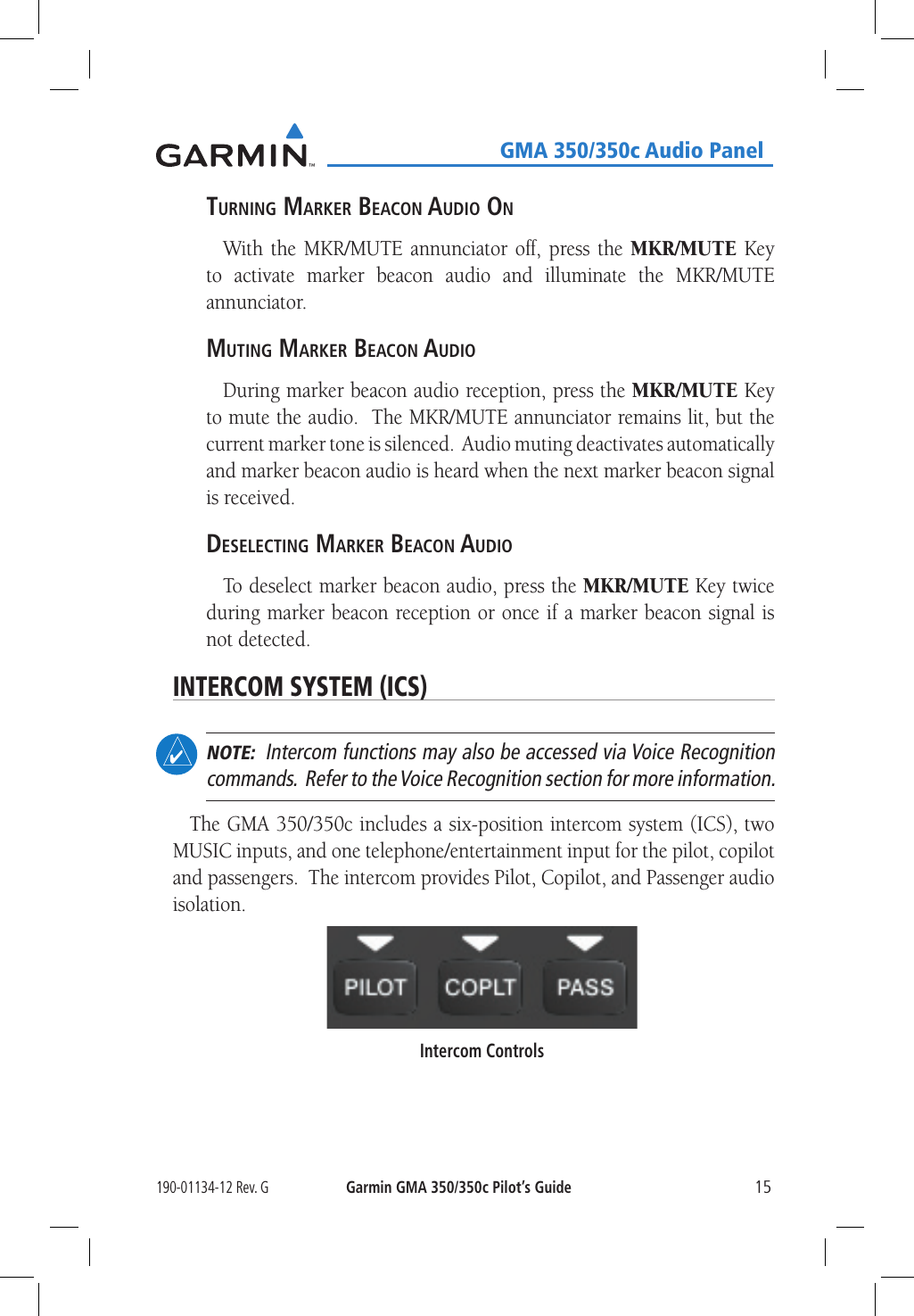 190-01134-12 Rev. GGarmin GMA 350/350c Pilot’s Guide15   GMA 350/350c Audio PanelTurning Marker Beacon audio onWith the MKR/MUTE annunciator off, press the MKR/MUTE Key to activate marker beacon audio and illuminate the MKR/MUTE annunciator.MuTing Marker Beacon audioDuring marker beacon audio reception, press the MKR/MUTE Key to mute the audio.  The MKR/MUTE annunciator remains lit, but the current marker tone is silenced.  Audio muting deactivates automatically and marker beacon audio is heard when the next marker beacon signal is received.deselecTing Marker Beacon audioTo deselect marker beacon audio, press the MKR/MUTE Key twice during marker beacon reception or once if a marker beacon signal is not detected.INTERCOM SYSTEM (ICS)  NOTE:  Intercom functions may also be accessed via Voice Recognition commands.  Refer to the Voice Recognition section for more information.The GMA 350/350c includes a six-position intercom system (ICS), two MUSIC inputs, and one telephone/entertainment input for the pilot, copilot and passengers.  The intercom provides Pilot, Copilot, and Passenger audio isolation.Intercom Controls